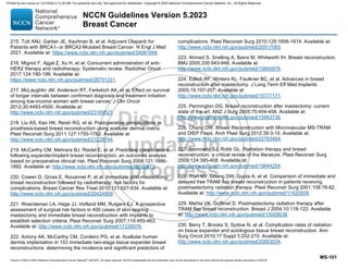 Version 5.2023 © 2023 National Comprehensive Cancer Network©
(NCCN©
), All rights reserved. NCCN Guidelines® and this illustration may not be reproduced in any form without the express written permission of NCCN.
NCCN Guidelines Version 5.2023
Breast Cancer
MS-101
215. Tutt ANJ, Garber JE, Kaufman B, et al. Adjuvant Olaparib for
Patients with BRCA1- or BRCA2-Mutated Breast Cancer. N Engl J Med
2021. Available at: https://www.ncbi.nlm.nih.gov/pubmed/34081848.
216. Mignot F, Ajgal Z, Xu H, et al. Concurrent administration of anti-
HER2 therapy and radiotherapy: Systematic review. Radiother Oncol
2017;124:190-199. Available at:
https://www.ncbi.nlm.nih.gov/pubmed/28751231.
217. McLaughlin JM, Anderson RT, Ferketich AK, et al. Effect on survival
of longer intervals between confirmed diagnosis and treatment initiation
among low-income women with breast cancer. J Clin Oncol
2012;30:4493-4500. Available at:
http://www.ncbi.nlm.nih.gov/pubmed/23169521.
218. Liu AS, Kao HK, Reish RG, et al. Postoperative complications in
prosthesis-based breast reconstruction using acellular dermal matrix.
Plast Reconstr Surg 2011;127:1755-1762. Available at:
http://www.ncbi.nlm.nih.gov/pubmed/21228744.
219. McCarthy CM, Mehrara BJ, Riedel E, et al. Predicting complications
following expander/implant breast reconstruction: an outcomes analysis
based on preoperative clinical risk. Plast Reconstr Surg 2008;121:1886-
1892. Available at: http://www.ncbi.nlm.nih.gov/pubmed/18520873.
220. Cowen D, Gross E, Rouannet P, et al. Immediate post-mastectomy
breast reconstruction followed by radiotherapy: risk factors for
complications. Breast Cancer Res Treat 2010;121:627-634. Available at:
http://www.ncbi.nlm.nih.gov/pubmed/20424909.
221. Woerdeman LA, Hage JJ, Hofland MM, Rutgers EJ. A prospective
assessment of surgical risk factors in 400 cases of skin-sparing
mastectomy and immediate breast reconstruction with implants to
establish selection criteria. Plast Reconstr Surg 2007;119:455-463.
Available at: http://www.ncbi.nlm.nih.gov/pubmed/17230076.
222. Antony AK, McCarthy CM, Cordeiro PG, et al. Acellular human
dermis implantation in 153 immediate two-stage tissue expander breast
reconstructions: determining the incidence and significant predictors of
complications. Plast Reconstr Surg 2010;125:1606-1614. Available at:
http://www.ncbi.nlm.nih.gov/pubmed/20517083.
223. Ahmed S, Snelling A, Bains M, Whitworth IH. Breast reconstruction.
BMJ 2005;330:943-948. Available at:
http://www.ncbi.nlm.nih.gov/pubmed/15845976.
224. Edlich RF, Winters KL, Faulkner BC, et al. Advances in breast
reconstruction after mastectomy. J Long Term Eff Med Implants
2005;15:197-207. Available at:
http://www.ncbi.nlm.nih.gov/pubmed/15777171.
225. Pennington DG. Breast reconstruction after mastectomy: current
state of the art. ANZ J Surg 2005;75:454-458. Available at:
http://www.ncbi.nlm.nih.gov/pubmed/15943736.
226. Chang DW. Breast Reconstruction with Microvascular MS-TRAM
and DIEP Flaps. Arch Plast Surg 2012;39:3-10. Available at:
http://www.ncbi.nlm.nih.gov/pubmed/22783484.
227. Kronowitz SJ, Robb GL. Radiation therapy and breast
reconstruction: a critical review of the literature. Plast Reconstr Surg
2009;124:395-408. Available at:
http://www.ncbi.nlm.nih.gov/pubmed/19644254.
228. Tran NV, Chang DW, Gupta A, et al. Comparison of immediate and
delayed free TRAM flap breast reconstruction in patients receiving
postmastectomy radiation therapy. Plast Reconstr Surg 2001;108:78-82.
Available at: http://www.ncbi.nlm.nih.gov/pubmed/11420508.
229. Mehta VK, Goffinet D. Postmastectomy radiation therapy after
TRAM flap breast reconstruction. Breast J 2004;10:118-122. Available
at: http://www.ncbi.nlm.nih.gov/pubmed/15009038.
230. Berry T, Brooks S, Sydow N, et al. Complication rates of radiation
on tissue expander and autologous tissue breast reconstruction. Ann
Surg Oncol 2010;17 Suppl 3:202-210. Available at:
http://www.ncbi.nlm.nih.gov/pubmed/20853034.
Printed by ann cocos on 1/21/2024 2:12:20 AM. For personal use only. Not approved for distribution. Copyright © 2024 National Comprehensive Cancer Network, Inc., All Rights Reserved.
 