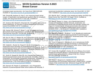 Version 5.2023 © 2023 National Comprehensive Cancer Network©
(NCCN©
), All rights reserved. NCCN Guidelines® and this illustration may not be reproduced in any form without the express written permission of NCCN.
NCCN Guidelines Version 5.2023
Breast Cancer
MS-103
immediate breast reconstruction. Ann Surg Oncol 1998;5:620-626.
Available at: http://www.ncbi.nlm.nih.gov/pubmed/9831111.
246. Clough KB, Kaufman GJ, Nos C, et al. Improving breast cancer
surgery: a classification and quadrant per quadrant atlas for oncoplastic
surgery. Ann Surg Oncol 2010;17:1375-1391. Available at:
http://www.ncbi.nlm.nih.gov/pubmed/20140531.
247. Anderson BO, Masetti R, Silverstein MJ. Oncoplastic approaches to
partial mastectomy: an overview of volume-displacement techniques.
Lancet Oncol 2005;6:145-157. Available at:
http://www.ncbi.nlm.nih.gov/pubmed/15737831.
248. Huemer GM, Schrenk P, Moser F, et al. Oncoplastic techniques
allow breast-conserving treatment in centrally located breast cancers.
Plast Reconstr Surg 2007;120:390-398. Available at:
http://www.ncbi.nlm.nih.gov/pubmed/17632339.
249. Kaur N, Petit J-Y, Rietjens M, et al. Comparative study of surgical
margins in oncoplastic surgery and quadrantectomy in breast cancer.
Ann Surg Oncol 2005;12:539-545. Available at:
http://www.ncbi.nlm.nih.gov/pubmed/15889210.
250. Cataliotti L, Buzdar AU, Noguchi S, et al. Comparison of
anastrozole versus tamoxifen as preoperative therapy in
postmenopausal women with hormone receptor-positive breast cancer:
the Pre-Operative Arimidex Compared to Tamoxifen (PROACT) trial.
Cancer 2006;106:2095-2103. Available at:
http://www.ncbi.nlm.nih.gov/pubmed/16598749.
251. Smith IE, Dowsett M, Ebbs SR, et al. Neoadjuvant treatment of
postmenopausal breast cancer with anastrozole, tamoxifen, or both in
combination: the Immediate Preoperative Anastrozole, Tamoxifen, or
Combined with Tamoxifen (IMPACT) multicenter double-blind
randomized trial. J Clin Oncol 2005;23:5108-5116. Available at:
http://www.ncbi.nlm.nih.gov/pubmed/15998903.
252. Eiermann W, Paepke S, Appfelstaedt J, et al. Preoperative
treatment of postmenopausal breast cancer patients with letrozole: A
randomized double-blind multicenter study. Ann Oncol 2001;12:1527-
1532. Available at: http://www.ncbi.nlm.nih.gov/pubmed/11822750.
253. Ellis MJ, Ma C. Letrozole in the neoadjuvant setting: the P024 trial.
Breast Cancer Res Treat 2007;105 Suppl 1:33-43. Available at:
http://www.ncbi.nlm.nih.gov/pubmed/17912634.
254. Ellis MJ, Suman VJ, Hoog J, et al. Randomized phase II
neoadjuvant comparison between letrozole, anastrozole, and
exemestane for postmenopausal women with estrogen receptor-rich
stage 2 to 3 breast cancer: clinical and biomarker outcomes and
predictive value of the baseline PAM50-based intrinsic subtype--
ACOSOG Z1031. J Clin Oncol 2011;29:2342-2349. Available at:
http://www.ncbi.nlm.nih.gov/pubmed/21555689.
255. Masuda N, Sagara Y, Kinoshita T, et al. Neoadjuvant anastrozole
versus tamoxifen in patients receiving goserelin for premenopausal
breast cancer (STAGE): a double-blind, randomised phase 3 trial. Lancet
Oncol 2012;13:345-352. Available at:
http://www.ncbi.nlm.nih.gov/pubmed/22265697.
256. Torrisi R, Bagnardi V, Rotmensz N, et al. Letrozole plus GnRH
analogue as preoperative and adjuvant therapy in premenopausal
women with ER positive locally advanced breast cancer. Breast Cancer
Res Treat 2011;126:431-441. Available at:
http://www.ncbi.nlm.nih.gov/pubmed/21221766.
257. Fontein DB, Charehbili A, Nortier JW, et al. Efficacy of six month
neoadjuvant endocrine therapy in postmenopausal, hormone receptor-
positive breast cancer patients--a phase II trial. Eur J Cancer
2014;50:2190-2200. Available at:
http://www.ncbi.nlm.nih.gov/pubmed/24970786.
258. Petrelli F, Borgonovo K, Cabiddu M, et al. Neoadjuvant
chemotherapy and concomitant trastuzumab in breast cancer: a pooled
analysis of two randomized trials. Anticancer Drugs 2011;22:128-135.
Available at: http://www.ncbi.nlm.nih.gov/pubmed/21218604.
Printed by ann cocos on 1/21/2024 2:12:20 AM. For personal use only. Not approved for distribution. Copyright © 2024 National Comprehensive Cancer Network, Inc., All Rights Reserved.
 