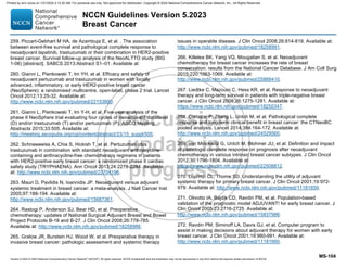 Version 5.2023 © 2023 National Comprehensive Cancer Network©
(NCCN©
), All rights reserved. NCCN Guidelines® and this illustration may not be reproduced in any form without the express written permission of NCCN.
NCCN Guidelines Version 5.2023
Breast Cancer
MS-104
259. Piccart-Gebhart M HA, de Azambuja E, et al. . The association
between event-free survival and pathological complete response to
neoadjuvant lapatinib, trastuzumab or their combination in HER2-positive
breast cancer. Survival follow-up analysis of the NeoALTTO study (BIG
1-06) [abstract]. SABCS 2013:Abstract S1–01. Available at:
260. Gianni L, Pienkowski T, Im YH, et al. Efficacy and safety of
neoadjuvant pertuzumab and trastuzumab in women with locally
advanced, inflammatory, or early HER2-positive breast cancer
(NeoSphere): a randomised multicentre, open-label, phase 2 trial. Lancet
Oncol 2012;13:25-32. Available at:
http://www.ncbi.nlm.nih.gov/pubmed/22153890.
261. Gianni L, Pienkowski T, Im Y-H, et al. Five-year analysis of the
phase II NeoSphere trial evaluating four cycles of neoadjuvant docetaxel
(D) and/or trastuzumab (T) and/or pertuzumab (P). ASCO Meeting
Abstracts 2015;33:505. Available at:
http://meeting.ascopubs.org/cgi/content/abstract/33/15_suppl/505.
262. Schneeweiss A, Chia S, Hickish T, et al. Pertuzumab plus
trastuzumab in combination with standard neoadjuvant anthracycline-
containing and anthracycline-free chemotherapy regimens in patients
with HER2-positive early breast cancer: a randomized phase II cardiac
safety study (TRYPHAENA). Ann Oncol 2013;24:2278-2284. Available
at: http://www.ncbi.nlm.nih.gov/pubmed/23704196.
263. Mauri D, Pavlidis N, Ioannidis JP. Neoadjuvant versus adjuvant
systemic treatment in breast cancer: a meta-analysis. J Natl Cancer Inst
2005;97:188-194. Available at:
http://www.ncbi.nlm.nih.gov/pubmed/15687361.
264. Rastogi P, Anderson SJ, Bear HD, et al. Preoperative
chemotherapy: updates of National Surgical Adjuvant Breast and Bowel
Project Protocols B-18 and B-27. J Clin Oncol 2008;26:778-785.
Available at: http://www.ncbi.nlm.nih.gov/pubmed/18258986.
265. Gralow JR, Burstein HJ, Wood W, et al. Preoperative therapy in
invasive breast cancer: pathologic assessment and systemic therapy
issues in operable disease. J Clin Oncol 2008;26:814-819. Available at:
http://www.ncbi.nlm.nih.gov/pubmed/18258991.
266. Killelea BK, Yang VQ, Mougalian S, et al. Neoadjuvant
chemotherapy for breast cancer increases the rate of breast
conservation: results from the National Cancer Database. J Am Coll Surg
2015;220:1063-1069. Available at:
http://www.ncbi.nlm.nih.gov/pubmed/25868410.
267. Liedtke C, Mazouni C, Hess KR, et al. Response to neoadjuvant
therapy and long-term survival in patients with triple-negative breast
cancer. J Clin Oncol 2008;26:1275-1281. Available at:
https://www.ncbi.nlm.nih.gov/pubmed/18250347.
268. Cortazar P, Zhang L, Untch M, et al. Pathological complete
response and long-term clinical benefit in breast cancer: the CTNeoBC
pooled analysis. Lancet 2014;384:164-172. Available at:
http://www.ncbi.nlm.nih.gov/pubmed/24529560.
269. von Minckwitz G, Untch M, Blohmer JU, et al. Definition and impact
of pathologic complete response on prognosis after neoadjuvant
chemotherapy in various intrinsic breast cancer subtypes. J Clin Oncol
2012;30:1796-1804. Available at:
https://www.ncbi.nlm.nih.gov/pubmed/22508812.
270. Loprinzi CL, Thome SD. Understanding the utility of adjuvant
systemic therapy for primary breast cancer. J Clin Oncol 2001;19:972-
979. Available at: http://www.ncbi.nlm.nih.gov/pubmed/11181659.
271. Olivotto IA, Bajdik CD, Ravdin PM, et al. Population-based
validation of the prognostic model ADJUVANT! for early breast cancer. J
Clin Oncol 2005;23:2716-2725. Available at:
http://www.ncbi.nlm.nih.gov/pubmed/15837986.
272. Ravdin PM, Siminoff LA, Davis GJ, et al. Computer program to
assist in making decisions about adjuvant therapy for women with early
breast cancer. J Clin Oncol 2001;19:980-991. Available at:
http://www.ncbi.nlm.nih.gov/pubmed/11181660.
Printed by ann cocos on 1/21/2024 2:12:20 AM. For personal use only. Not approved for distribution. Copyright © 2024 National Comprehensive Cancer Network, Inc., All Rights Reserved.
 