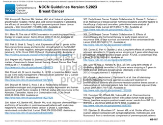 Version 5.2023 © 2023 National Comprehensive Cancer Network©
(NCCN©
), All rights reserved. NCCN Guidelines® and this illustration may not be reproduced in any form without the express written permission of NCCN.
NCCN Guidelines Version 5.2023
Breast Cancer
MS-107
300. Knoop AS, Bentzen SM, Nielsen MM, et al. Value of epidermal
growth factor receptor, HER2, p53, and steroid receptors in predicting
the efficacy of tamoxifen in high-risk postmenopausal breast cancer
patients. J Clin Oncol 2001;19:3376-3384. Available at:
http://www.ncbi.nlm.nih.gov/pubmed/11454885.
301. Mass R. The role of HER-2 expression in predicting response to
therapy in breast cancer. Semin Oncol 2000;27:46-52. Available at:
http://www.ncbi.nlm.nih.gov/pubmed/11236028.
302. Paik S, Shak S, Tang G, et al. Expression of the 21 genes in the
Recurrence Score assay and tamoxifen clinical benefit in the NSABP
study B-14 of node negative, estrogen receptor positive breast cancer
[abstract]. J Clin Oncol 2005;23(Suppl 16):Abstract 510. Available at:
http://meeting.ascopubs.org/cgi/content/abstract/23/16_suppl/510.
303. Pegram MD, Pauletti G, Slamon DJ. HER-2/neu as a predictive
marker of response to breast cancer therapy. Breast Cancer Res Treat
1998;52:65-77. Available at:
http://www.ncbi.nlm.nih.gov/pubmed/10066073.
304. Piccart MJ, Di Leo A, Hamilton A. HER2. a 'predictive factor' ready
to use in the daily management of breast cancer patients? Eur J Cancer
2000;36:1755-1761. Available at:
http://www.ncbi.nlm.nih.gov/pubmed/10974622.
305. Dowsett M, Allred C, Knox J, et al. Relationship between
quantitative estrogen and progesterone receptor expression and human
epidermal growth factor receptor 2 (HER-2) status with recurrence in the
Arimidex, Tamoxifen, Alone or in Combination trial. J Clin Oncol
2008;26:1059-1065. Available at:
http://www.ncbi.nlm.nih.gov/pubmed/18227529.
306. Albain KS, Barlow WE, Ravdin PM, et al. Adjuvant chemotherapy
and timing of tamoxifen in postmenopausal patients with endocrine-
responsive, node-positive breast cancer: a phase 3, open-label,
randomised controlled trial. Lancet 2009;374:2055-2063. Available at:
http://www.ncbi.nlm.nih.gov/pubmed/20004966.
307. Early Breast Cancer Trialists' Collaborative G, Davies C, Godwin J,
et al. Relevance of breast cancer hormone receptors and other factors to
the efficacy of adjuvant tamoxifen: patient-level meta-analysis of
randomised trials. Lancet 2011;378:771-784. Available at:
https://www.ncbi.nlm.nih.gov/pubmed/21802721.
308. Early Breast Cancer Trialists' Collaborative G. Effects of
chemotherapy and hormonal therapy for early breast cancer on
recurrence and 15-year survival: an overview of the randomised trials.
Lancet 2005;365:1687-1717. Available at:
http://www.ncbi.nlm.nih.gov/pubmed/15894097.
309. Davies C, Pan H, Godwin J, et al. Long-term effects of continuing
adjuvant tamoxifen to 10 years versus stopping at 5 years after diagnosis
of oestrogen receptor-positive breast cancer: ATLAS, a randomised trial.
Lancet 2013;381:805-816. Available at:
http://www.ncbi.nlm.nih.gov/pubmed/23219286.
310. Gray R, Rea D, Handley K, et al. aTTom: Long-term effects of
continuing adjuvant tamoxifen to 10 years versus stopping at 5 years in
6,953 women with early breast cancer [Abstract]. J Clin Oncol
2013;31(suppl):Abstract 5. Available at:
311. Cuzick J, Ambroisine L, Davidson N, et al. Use of luteinising-
hormone-releasing hormone agonists as adjuvant treatment in
premenopausal patients with hormone-receptor-positive breast cancer: a
meta-analysis of individual patient data from randomised adjuvant trials.
Lancet 2007;369:1711-1723. Available at:
http://www.ncbi.nlm.nih.gov/pubmed/17512856.
312. Davidson NE, O'Neill AM, Vukov AM, et al. Chemoendocrine
therapy for premenopausal women with axillary lymph node-positive,
steroid hormone receptor-positive breast cancer: results from INT 0101
(E5188). J Clin Oncol 2005;23:5973-5982. Available at:
http://www.ncbi.nlm.nih.gov/pubmed/16087950.
313. Ejlertsen B, Mouridsen HT, Jensen MB, et al. Similar efficacy for
ovarian ablation compared with cyclophosphamide, methotrexate, and
fluorouracil: from a randomized comparison of premenopausal patients
Printed by ann cocos on 1/21/2024 2:12:20 AM. For personal use only. Not approved for distribution. Copyright © 2024 National Comprehensive Cancer Network, Inc., All Rights Reserved.
 