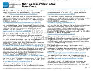 Version 5.2023 © 2023 National Comprehensive Cancer Network©
(NCCN©
), All rights reserved. NCCN Guidelines® and this illustration may not be reproduced in any form without the express written permission of NCCN.
NCCN Guidelines Version 5.2023
Breast Cancer
MS-112
368. Coleman RE, Marshall H, Cameron D, et al. Breast-cancer adjuvant
therapy with zoledronic acid. N Engl J Med 2011;365:1396-1405.
Available at: http://www.ncbi.nlm.nih.gov/pubmed/21995387.
369. Gregory W, Marshall H, Bell R, et al. Adjuvant zoledronic acid (ZOL)
in postmenopausal women with breast cancer and those rendered
postmenopausal: Results of a meta-analysis. ASCO Meeting Abstracts
2012;30:513. Available at:
http://meeting.ascopubs.org/cgi/content/abstract/30/15_suppl/513.
370. Early Breast Cancer Trialists' Collaborative G, Coleman R, Powles
T, et al. Adjuvant bisphosphonate treatment in early breast cancer: meta-
analyses of individual patient data from randomised trials. Lancet
2015;386:1353-1361. Available at:
https://www.ncbi.nlm.nih.gov/pubmed/26211824.
371. Gnant M, Pfeiler G, Dubsky PC, et al. Adjuvant denosumab in
breast cancer (ABCSG-18): a multicentre, randomised, double-blind,
placebo-controlled trial. Lancet 2015;386:433-443. Available at:
372. Gnant M, Pfeiler G, Dubsky PC, et al. The impact of adjuvant
denosumab on disease-free survival: Results from 3,425
postmenopausal patients of the ABCSG-18 trial [Abstract} Cancer Res.
2016;76(4 Suppl):Abstract S2- 02 2015. Available at:
http://www.abstracts2view.com/sabcs15/view.php?nu=SABCS15L_443.
373. Goss PE, Barrios CH, Chan A, et al. Denosumab versus placebo as
adjuvant treatment for women with early-stage breast cancer at high risk
of disease recurrence (D-CARE): A global, placebo-controlled,
randomized, double-blind, phase 3 clinical trial [Abstract]. Cancer Res.
2013;73(24 Suppl):Abstract OT2-6-02 2013. Available at:
http://cancerres.aacrjournals.org/content/73/24_Supplement/OT2-6-02.
374. Erban JK, Lau J. On the toxicity of chemotherapy for breast cancer-
-the need for vigilance. J Natl Cancer Inst 2006;98:1096-1097. Available
at: http://www.ncbi.nlm.nih.gov/pubmed/16912256.
375. Henderson I, Berry D, Demetri G, et al. Improved outcomes from
adding sequential paclitaxel but not from escalating doxorubicin dose in
an adjuvant chemotherapy regimen for patients with node-positive
primary breast cancer. J Clin Oncol 2003;21:976-983. Available at:
http://www.ncbi.nlm.nih.gov/pubmed/12637460.
376. Mamounas E, Bryant J, Lembersky B, et al. Paclitaxel after
doxorubicin plus cyclophosphamide as adjuvant chemotherapy for node-
positive breast cancer: results from NSABP B-28. J Clin Oncol
2005;23:3686-3696. Available at:
http://www.ncbi.nlm.nih.gov/pubmed/15897552.
377. Citron ML, Berry DA, Cirrincione C, et al. Randomized trial of dose-
dense versus conventionally scheduled and sequential versus
concurrent combination chemotherapy as postoperative adjuvant
treatment of node-positive primary breast cancer: first report of
Intergroup Trial C9741/Cancer and Leukemia Group B Trial 9741. J Clin
Oncol 2003;21:1431-1439. Available at:
http://www.ncbi.nlm.nih.gov/pubmed/12668651.
378. Sparano JA, Wang M, Martino S, et al. Phase III study of
doxorubicin-cyclophosphamide followed by paclitaxel or docetaxel given
every 3 weeks or weekly in patients with axillary node positive or high
risk node negative breast cancer [abstract]. San Antonio Breast Cancer
Symposium 2005:Abstract 48. Available at:
379. Sparano JA, Wang M, Martino S, et al. Phase III study of
doxorubicin-cyclophosphamide followed by paclitaxel or docetaxel given
every 3 weeks or weekly in operable breast cancer: Results of Intergroup
Trial E1199 [abstract]. J Clin Oncol 2007;25 (Suppl_18) Abstract 516.
Available at:
http://meeting.ascopubs.org/cgi/content/abstract/25/18_suppl/516.
380. Sparano J, Wang M, Martino S, et al. Weekly paclitaxel in the
adjuvant treatment of breast cancer. N Engl J Med 2008;358:1663-1671.
Available at: http://www.ncbi.nlm.nih.gov/pubmed/18420499.
381. Jones S, Holmes FA, O'Shaughnessy J, et al. Docetaxel with
cyclophosphamide is associated with an overall survival benefit
compared with doxorubicin and cyclophosphamide: 7-year follow-up of
Printed by ann cocos on 1/21/2024 2:12:20 AM. For personal use only. Not approved for distribution. Copyright © 2024 National Comprehensive Cancer Network, Inc., All Rights Reserved.
 