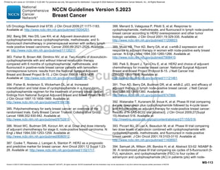 Version 5.2023 © 2023 National Comprehensive Cancer Network©
(NCCN©
), All rights reserved. NCCN Guidelines® and this illustration may not be reproduced in any form without the express written permission of NCCN.
NCCN Guidelines Version 5.2023
Breast Cancer
MS-113
US Oncology Research trial 9735. J Clin Oncol 2009;27:1177-1183.
Available at: http://www.ncbi.nlm.nih.gov/pubmed/19204201.
382. Bang SM, Heo DS, Lee KH, et al. Adjuvant doxorubicin and
cyclophosphamide versus cyclophosphamide, methotrexate, and 5-
fluorouracil chemotherapy in premenopausal women with axillary lymph
node positive breast carcinoma. Cancer 2000;89:2521-2526. Available
at: http://www.ncbi.nlm.nih.gov/pubmed/11135211.
383. Fisher B, Brown AM, Dimitrov NV, et al. Two months of doxorubicin-
cyclophosphamide with and without interval reinduction therapy
compared with 6 months of cyclophosphamide, methotrexate, and
fluorouracil in positive-node breast cancer patients with tamoxifen-
nonresponsive tumors: results from the National Surgical Adjuvant
Breast and Bowel Project B-15. J Clin Oncol 1990;8:1483-1496.
Available at: http://www.ncbi.nlm.nih.gov/pubmed/2202791.
384. Fisher B, Anderson S, Wickerham DL, et al. Increased
intensification and total dose of cyclophosphamide in a doxorubicin-
cyclophosphamide regimen for the treatment of primary breast cancer:
findings from National Surgical Adjuvant Breast and Bowel Project B-22.
J Clin Oncol 1997;15:1858-1869. Available at:
http://www.ncbi.nlm.nih.gov/pubmed/9164196.
385. Polychemotherapy for early breast cancer: an overview of the
randomised trials. Early Breast Cancer Trialists' Collaborative Group.
Lancet 1998;352:930-942. Available at:
http://www.ncbi.nlm.nih.gov/pubmed/9752815.
386. Wood WC, Budman DR, Korzun AH, et al. Dose and dose intensity
of adjuvant chemotherapy for stage II, node-positive breast carcinoma. N
Engl J Med 1994;330:1253-1259. Available at:
http://www.ncbi.nlm.nih.gov/pubmed/8080512.
387. Cooke T, Reeves J, Lanigan A, Stanton P. HER2 as a prognostic
and predictive marker for breast cancer. Ann Oncol 2001;12 Suppl 1:23-
28. Available at: http://www.ncbi.nlm.nih.gov/pubmed/11521717.
388. Menard S, Valagussa P, Pilotti S, et al. Response to
cyclophosphamide, methotrexate, and fluorouracil in lymph node-positive
breast cancer according to HER2 overexpression and other tumor
biologic variables. J Clin Oncol 2001;19:329-335. Available at:
http://www.ncbi.nlm.nih.gov/pubmed/11208823.
389. Muss HB, Thor AD, Berry DA, et al. c-erbB-2 expression and
response to adjuvant therapy in women with node-positive early breast
cancer. N Engl J Med 1994;330:1260-1266. Available at:
http://www.ncbi.nlm.nih.gov/pubmed/7908410.
390. Paik S, Bryant J, Tan-Chiu E, et al. HER2 and choice of adjuvant
chemotherapy for invasive breast cancer: National Surgical Adjuvant
Breast and Bowel Project Protocol B-15. J Natl Cancer Inst
2000;92:1991-1998. Available at:
http://www.ncbi.nlm.nih.gov/pubmed/11121461.
391. Thor AD, Berry DA, Budman DR, et al. erbB-2, p53, and efficacy of
adjuvant therapy in lymph node-positive breast cancer. J Natl Cancer
Inst 1998;90:1346-1360. Available at:
http://www.ncbi.nlm.nih.gov/pubmed/9747866.
392. Watanabe T, Kuranami M, Inoue K, et al. Phase III trial comparing
4-cycle doxorubicin plus cyclophosphamide followed by 4-cycle taxan
with 8-cycle taxan as adjuvant therapy for node-positive breast cancer:
Results of N-SAS-BC02 trial [abstract]. J Clin Oncol 2009;27(Suppl
15):Abstract 516. Available at:
http://meeting.ascopubs.org/cgi/content/abstract/27/15S/516.
393. Piccart MJ, Di Leo A, Beauduin M, et al. Phase III trial comparing
two dose levels of epirubicin combined with cyclophosphamide with
cyclophosphamide, methotrexate, and fluorouracil in node-positive
breast cancer. J Clin Oncol 2001;19:3103-3110. Available at:
http://www.ncbi.nlm.nih.gov/pubmed/11408507.
394. Samuel JA, Wilson JW, Bandos H, et al. Abstract S3-02: NSABP B-
36: A randomized phase III trial comparing six cycles of 5-fluorouracil (5-
FU), epirubicin, and cyclophosphamide (FEC) to four cycles of
adriamycin and cyclophosphamide (AC) in patients (pts) with node-
Printed by ann cocos on 1/21/2024 2:12:20 AM. For personal use only. Not approved for distribution. Copyright © 2024 National Comprehensive Cancer Network, Inc., All Rights Reserved.
 