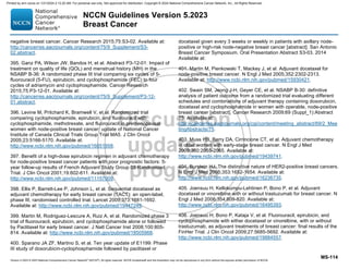 Version 5.2023 © 2023 National Comprehensive Cancer Network©
(NCCN©
), All rights reserved. NCCN Guidelines® and this illustration may not be reproduced in any form without the express written permission of NCCN.
NCCN Guidelines Version 5.2023
Breast Cancer
MS-114
negative breast cancer. Cancer Research 2015;75:S3-02. Available at:
http://cancerres.aacrjournals.org/content/75/9_Supplement/S3-
02.abstract.
395. Ganz PA, Wilson JW, Bandos H, et al. Abstract P3-12-01: Impact of
treatment on quality of life (QOL) and menstrual history (MH) in the
NSABP B-36: A randomized phase III trial comparing six cycles of 5-
fluorouracil (5-FU), epirubicin, and cyclophosphamide (FEC) to four
cycles of adriamycin and cyclophosphamide. Cancer Research
2015;75:P3-12-01. Available at:
http://cancerres.aacrjournals.org/content/75/9_Supplement/P3-12-
01.abstract.
396. Levine M, Pritchard K, Bramwell V, et al. Randomized trial
comparing cyclophosphamide, epirubicin, and fluorouracil with
cyclophosphamide, methotrexate, and fluorouracil in premenopausal
women with node-positive breast cancer: update of National Cancer
Institute of Canada Clinical Trials Group Trial MA5. J Clin Oncol
2005;23:5166-5170. Available at:
http://www.ncbi.nlm.nih.gov/pubmed/16051958.
397. Benefit of a high-dose epirubicin regimen in adjuvant chemotherapy
for node-positive breast cancer patients with poor prognostic factors: 5-
year follow-up results of French Adjuvant Study Group 05 Randomized
Trial. J Clin Oncol 2001;19:602-611. Available at:
http://www.ncbi.nlm.nih.gov/pubmed/11157009.
398. Ellis P, Barrett-Lee P, Johnson L, et al. Sequential docetaxel as
adjuvant chemotherapy for early breast cancer (TACT): an open-label,
phase III, randomised controlled trial. Lancet 2009;373:1681-1692.
Available at: http://www.ncbi.nlm.nih.gov/pubmed/19447249.
399. Martin M, Rodriguez-Lescure A, Ruiz A, et al. Randomized phase 3
trial of fluorouracil, epirubicin, and cyclophosphamide alone or followed
by Paclitaxel for early breast cancer. J Natl Cancer Inst 2008;100:805-
814. Available at: http://www.ncbi.nlm.nih.gov/pubmed/18505968.
400. Sparano JA ZF, Martino S, et al. Ten year update of E1199: Phase
III study of doxorubicin-cyclophosphamide followed by paclitaxel or
docetaxel given every 3 weeks or weekly in patients with axillary node-
positive or high-risk node-negative breast cancer [abstract]. San Antonio
Breast Cancer Symposium. Oral Presentation Abstract S3-03. 2014
Available at:
401. Martin M, Pienkowski T, Mackey J, et al. Adjuvant docetaxel for
node-positive breast cancer. N Engl J Med 2005;352:2302-2313.
Available at: http://www.ncbi.nlm.nih.gov/pubmed/15930421.
402. Swain SM, Jeong J-H, Geyer CE, et al. NSABP B-30: definitive
analysis of patient outcome from a randomized trial evaluating different
schedules and combinations of adjuvant therapy containing doxorubicin,
docetaxel and cyclophosphamide in women with operable, node-positive
breast cancer [abstract]. Cancer Research 2009;69 (Suppl_1):Abstract
75. Available at:
http://cancerres.aacrjournals.org/cgi/content/meeting_abstract/69/2_Mee
tingAbstracts/75.
403. Muss HB, Berry DA, Cirrincione CT, et al. Adjuvant chemotherapy
in older women with early-stage breast cancer. N Engl J Med
2009;360:2055-2065. Available at:
http://www.ncbi.nlm.nih.gov/pubmed/19439741.
404. Burstein HJ. The distinctive nature of HER2-positive breast cancers.
N Engl J Med 2005;353:1652-1654. Available at:
http://www.ncbi.nlm.nih.gov/pubmed/16236735.
405. Joensuu H, Kellokumpu-Lehtinen P, Bono P, et al. Adjuvant
docetaxel or vinorelbine with or without trastuzumab for breast cancer. N
Engl J Med 2006;354:809-820. Available at:
http://www.ncbi.nlm.nih.gov/pubmed/16495393.
406. Joensuu H, Bono P, Kataja V, et al. Fluorouracil, epirubicin, and
cyclophosphamide with either docetaxel or vinorelbine, with or without
trastuzumab, as adjuvant treatments of breast cancer: final results of the
FinHer Trial. J Clin Oncol 2009;27:5685-5692. Available at:
http://www.ncbi.nlm.nih.gov/pubmed/19884557.
Printed by ann cocos on 1/21/2024 2:12:20 AM. For personal use only. Not approved for distribution. Copyright © 2024 National Comprehensive Cancer Network, Inc., All Rights Reserved.
 
