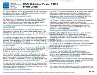 Version 5.2023 © 2023 National Comprehensive Cancer Network©
(NCCN©
), All rights reserved. NCCN Guidelines® and this illustration may not be reproduced in any form without the express written permission of NCCN.
NCCN Guidelines Version 5.2023
Breast Cancer
MS-115
407. Piccart-Gebhart M, Procter M, Leyland-Jones B, et al. Trastuzumab
after adjuvant chemotherapy in HER2-positive breast cancer. N Engl J
Med 2005;353:1659-1672. Available at:
http://www.ncbi.nlm.nih.gov/pubmed/16236737.
408. Goldhirsch A, Piccart-Gebhart M, Procter M, et al. HERA TRIAL: 2
years versus 1 year of trastuzumab after adjuvant chemotherapy in
women with HER2-positive early breast cancer at 8 years of median
follow up. Cancer Research 2012;72:S5-2. Available at:
http://cancerres.aacrjournals.org/cgi/content/meeting_abstract/72/24_Me
etingAbstracts/S5-2.
409. Romond E, Perez E, Bryant J, et al. Trastuzumab plus adjuvant
chemotherapy for operable HER2-positive breast cancer. N Engl J Med
2005;353:1673-1684. Available at:
http://www.ncbi.nlm.nih.gov/pubmed/16236738.
410. Romond E, Suman V, Jeong J-H, et al. Trastuzumab plus adjuvant
chemotherapy for HER2-positive breast cancer: Final planned joint
analysis of overall survival (OS) from NSABP B-31 and NCCTG N9831.
Cancer Research 2012;72:S5-5. Available at:
http://cancerres.aacrjournals.org/cgi/content/meeting_abstract/72/24_Me
etingAbstracts/S5-5.
411. Slamon D, Eiermann W, Robert N, et al. Adjuvant trastuzumab in
HER2-positive breast cancer. N Engl J Med 2011;365:1273-1283.
Available at: http://www.ncbi.nlm.nih.gov/pubmed/21991949.
412. Perez EA, Romond EH, Suman VJ, et al. Four-year follow-up of
trastuzumab plus adjuvant chemotherapy for operable human epidermal
growth factor receptor 2-positive breast cancer: joint analysis of data
from NCCTG N9831 and NSABP B-31. J Clin Oncol 2011;29:3366-3373.
Available at: http://www.ncbi.nlm.nih.gov/pubmed/21768458.
413. Gianni L, Dafni U, Gelber RD, et al. Treatment with trastuzumab for
1 year after adjuvant chemotherapy in patients with HER2-positive early
breast cancer: a 4-year follow-up of a randomised controlled trial. Lancet
Oncol 2011;12:236-244. Available at:
http://www.ncbi.nlm.nih.gov/pubmed/21354370.
414. Perez EA, Suman VJ, Davidson NE, et al. Cardiac safety analysis
of doxorubicin and cyclophosphamide followed by paclitaxel with or
without trastuzumab in the North Central Cancer Treatment Group
N9831 adjuvant breast cancer trial. J Clin Oncol 2008;26:1231-1238.
Available at: http://www.ncbi.nlm.nih.gov/pubmed/18250349.
415. Tan-Chiu E, Yothers G, Romond E, et al. Assessment of cardiac
dysfunction in a randomized trial comparing doxorubicin and
cyclophosphamide followed by paclitaxel, with or without trastuzumab as
adjuvant therapy in node-positive, human epidermal growth factor
receptor 2-overexpressing breast cancer: NSABP B-31. J Clin Oncol
2005;23:7811-7819. Available at:
http://www.ncbi.nlm.nih.gov/pubmed/16258083.
416. Geyer CE, Jr., Bryant JL, Romond EH, et al. Update of cardiac
dysfunction on NSABP B-31, a randomized trial of sequential
doxorubicin/cyclophosphamide (AC)-paclitaxel (T) vs. AC-T with
trastuzumab (H) [abstract]. J Clin Oncol 2006;24(Suppl 18):Abstract 581.
Available at:
http://meeting.ascopubs.org/cgi/content/abstract/24/18_suppl/581.
417. Telli ML, Hunt SA, Carlson RW, Guardino AE. Trastuzumab-related
cardiotoxicity: calling into question the concept of reversibility. J Clin
Oncol 2007;25:3525-3533. Available at:
http://www.ncbi.nlm.nih.gov/pubmed/17687157.
418. Smith I, Procter M, Gelber RD, et al. 2-year follow-up of
trastuzumab after adjuvant chemotherapy in HER2-positive breast
cancer: a randomised controlled trial. Lancet 2007;369:29-36. Available
at: http://www.ncbi.nlm.nih.gov/pubmed/17208639.
419. Spielmann M, Roché H, Delozier T, et al. Trastuzumab for patients
with axillary-node-positive breast cancer: results of the FNCLCC-PACS
04 trial. J Clin Oncol 2009;27:6129-6134. Available at:
http://www.ncbi.nlm.nih.gov/pubmed/19917839.
420. Pivot X, Romieu G, Debled M, et al. 6 months versus 12 months of
adjuvant trastuzumab for patients with HER2-positive early breast cancer
Printed by ann cocos on 1/21/2024 2:12:20 AM. For personal use only. Not approved for distribution. Copyright © 2024 National Comprehensive Cancer Network, Inc., All Rights Reserved.
 
