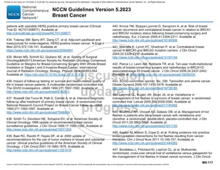 Version 5.2023 © 2023 National Comprehensive Cancer Network©
(NCCN©
), All rights reserved. NCCN Guidelines® and this illustration may not be reproduced in any form without the express written permission of NCCN.
NCCN Guidelines Version 5.2023
Breast Cancer
MS-117
patients with operable HER2-positive primary breast cancer (Clinical
Trial ID: NCT01358877). Available at:
http://clinicaltrials.gov/ct2/show/NCT01358877.
434. Tolaney SM, Barry WT, Dang CT, et al. Adjuvant paclitaxel and
trastuzumab for node-negative, HER2-positive breast cancer. N Engl J
Med 2015;372:134-141. Available at:
https://www.ncbi.nlm.nih.gov/pubmed/25564897.
435. Moran MS, Schnitt SJ, Giuliano AE, et al. Society of Surgical
Oncology#x2013;American Society for Radiation Oncology Consensus
Guideline on Margins for Breast-Conserving Surgery With Whole-Breast
Irradiation in Stages I and II Invasive Breast Cancer. International
Journal of Radiation Oncology, Biology, Physics 2014;88:553-564.
Available at: https://doi.org/10.1016/j.ijrobp.2013.11.012.
436. Impact of follow-up testing on survival and health-related quality of
life in breast cancer patients. A multicenter randomized controlled trial.
The GIVIO Investigators. JAMA 1994;271:1587-1592. Available at:
http://www.ncbi.nlm.nih.gov/pubmed/8182811.
437. Rosselli Del Turco M, Palli D, Cariddi A, et al. Intensive diagnostic
follow-up after treatment of primary breast cancer. A randomized trial.
National Research Council Project on Breast Cancer follow-up. JAMA
1994;271:1593-1597. Available at:
http://www.ncbi.nlm.nih.gov/pubmed/7848404.
438. Smith TJ, Davidson NE, Schapira DV, et al. American Society of
Clinical Oncology 1998 update of recommended breast cancer
surveillance guidelines. J Clin Oncol 1999;17:1080-1082. Available at:
http://www.ncbi.nlm.nih.gov/pubmed/10071303.
439. Bast RC, Ravdin P, Hayes DF, et al. 2000 update of
recommendations for the use of tumor markers in breast and colorectal
cancer: clinical practice guidelines of the American Society of Clinical
Oncology. J Clin Oncol 2001;19:1865-1878. Available at:
http://www.ncbi.nlm.nih.gov/pubmed/11251019.
440. Kirova YM, Stoppa-Lyonnet D, Savignoni A, et al. Risk of breast
cancer recurrence and contralateral breast cancer in relation to BRCA1
and BRCA2 mutation status following breast-conserving surgery and
radiotherapy. Eur J Cancer 2005;41:2304-2311. Available at:
http://www.ncbi.nlm.nih.gov/pubmed/16140006.
441. Metcalfe K, Lynch HT, Ghadirian P, et al. Contralateral breast
cancer in BRCA1 and BRCA2 mutation carriers. J Clin Oncol
2004;22:2328-2335. Available at:
http://www.ncbi.nlm.nih.gov/pubmed/15197194.
442. Pierce LJ, Levin AM, Rebbeck TR, et al. Ten-year multi-institutional
results of breast-conserving surgery and radiotherapy in BRCA1/2-
associated stage I/II breast cancer. J Clin Oncol 2006;24:2437-2443.
Available at: http://www.ncbi.nlm.nih.gov/pubmed/16636335.
443. ACOG committee opinion. No. 336: Tamoxifen and uterine cancer.
Obstet Gynecol 2006;107:1475-1478. Available at:
http://www.ncbi.nlm.nih.gov/pubmed/16738185.
444. Loprinzi CL, Kugler JW, Sloan JA, et al. Venlafaxine in
management of hot flashes in survivors of breast cancer: a randomised
controlled trial. Lancet 2000;356:2059-2063. Available at:
http://www.ncbi.nlm.nih.gov/pubmed/11145492.
445. Boekhout AH, Vincent AD, Dalesio OB, et al. Management of hot
flashes in patients who have breast cancer with venlafaxine and
clonidine: a randomized, double-blind, placebo-controlled trial. J Clin
Oncol 2011;29:3862-3868. Available at:
http://www.ncbi.nlm.nih.gov/pubmed/21911720.
446. Kaplan M, Mahon S, Cope D, et al. Putting evidence into practice:
evidence-based interventions for hot flashes resulting from cancer
therapies. Clin J Oncol Nurs 2011;15:149-157. Available at:
http://www.ncbi.nlm.nih.gov/pubmed/21444282.
447. Bordeleau L, Pritchard KI, Loprinzi CL, et al. Multicenter,
randomized, cross-over clinical trial of venlafaxine versus gabapentin for
the management of hot flashes in breast cancer survivors. J Clin Oncol
Printed by ann cocos on 1/21/2024 2:12:20 AM. For personal use only. Not approved for distribution. Copyright © 2024 National Comprehensive Cancer Network, Inc., All Rights Reserved.
 