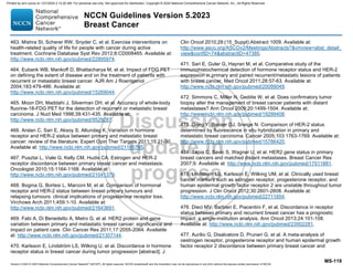 Version 5.2023 © 2023 National Comprehensive Cancer Network©
(NCCN©
), All rights reserved. NCCN Guidelines® and this illustration may not be reproduced in any form without the express written permission of NCCN.
NCCN Guidelines Version 5.2023
Breast Cancer
MS-119
463. Mishra SI, Scherer RW, Snyder C, et al. Exercise interventions on
health-related quality of life for people with cancer during active
treatment. Cochrane Database Syst Rev 2012;8:CD008465. Available at:
http://www.ncbi.nlm.nih.gov/pubmed/22895974.
464. Eubank WB, Mankoff D, Bhattacharya M, et al. Impact of FDG PET
on defining the extent of disease and on the treatment of patients with
recurrent or metastatic breast cancer. AJR Am J Roentgenol
2004;183:479-486. Available at:
http://www.ncbi.nlm.nih.gov/pubmed/15269044.
465. Moon DH, Maddahi J, Silverman DH, et al. Accuracy of whole-body
fluorine-18-FDG PET for the detection of recurrent or metastatic breast
carcinoma. J Nucl Med 1998;39:431-435. Available at:
http://www.ncbi.nlm.nih.gov/pubmed/9529287.
466. Arslan C, Sari E, Aksoy S, Altundag K. Variation in hormone
receptor and HER-2 status between primary and metastatic breast
cancer: review of the literature. Expert Opin Ther Targets 2011;15:21-30.
Available at: http://www.ncbi.nlm.nih.gov/pubmed/21105765.
467. Pusztai L, Viale G, Kelly CM, Hudis CA. Estrogen and HER-2
receptor discordance between primary breast cancer and metastasis.
Oncologist 2010;15:1164-1168. Available at:
http://www.ncbi.nlm.nih.gov/pubmed/21041379.
468. Bogina G, Bortesi L, Marconi M, et al. Comparison of hormonal
receptor and HER-2 status between breast primary tumours and
relapsing tumours: clinical implications of progesterone receptor loss.
Virchows Arch 2011;459:1-10. Available at:
http://www.ncbi.nlm.nih.gov/pubmed/21643691.
469. Fabi A, Di Benedetto A, Metro G, et al. HER2 protein and gene
variation between primary and metastatic breast cancer: significance and
impact on patient care. Clin Cancer Res 2011;17:2055-2064. Available
at: http://www.ncbi.nlm.nih.gov/pubmed/21307144.
470. Karlsson E, Lindström LS, Wilking U, et al. Discordance in hormone
receptor status in breast cancer during tumor progression [abstract]. J
Clin Oncol 2010;28:(15_Suppl):Abstract 1009. Available at:
http://www.asco.org/ASCOv2/Meetings/Abstracts?vmview=abst_detail_
viewconfID=74abstractID=47385.
471. Sari E, Guler G, Hayran M, et al. Comparative study of the
immunohistochemical detection of hormone receptor status and HER-2
expression in primary and paired recurrent/metastatic lesions of patients
with breast cancer. Med Oncol 2011;28:57-63. Available at:
http://www.ncbi.nlm.nih.gov/pubmed/20099049.
472. Simmons C, Miller N, Geddie W, et al. Does confirmatory tumor
biopsy alter the management of breast cancer patients with distant
metastases? Ann Oncol 2009;20:1499-1504. Available at:
http://www.ncbi.nlm.nih.gov/pubmed/19299408.
473. Gong Y, Booser DJ, Sneige N. Comparison of HER-2 status
determined by fluorescence in situ hybridization in primary and
metastatic breast carcinoma. Cancer 2005;103:1763-1769. Available at:
http://www.ncbi.nlm.nih.gov/pubmed/15786420.
474. Tapia C, Savic S, Wagner U, et al. HER2 gene status in primary
breast cancers and matched distant metastases. Breast Cancer Res
2007;9. Available at: http://www.ncbi.nlm.nih.gov/pubmed/17511881.
475. Lindstrom LS, Karlsson E, Wilking UM, et al. Clinically used breast
cancer markers such as estrogen receptor, progesterone receptor, and
human epidermal growth factor receptor 2 are unstable throughout tumor
progression. J Clin Oncol 2012;30:2601-2608. Available at:
http://www.ncbi.nlm.nih.gov/pubmed/22711854.
476. Dieci MV, Barbieri E, Piacentini F, et al. Discordance in receptor
status between primary and recurrent breast cancer has a prognostic
impact: a single-institution analysis. Ann Oncol 2013;24:101-108.
Available at: http://www.ncbi.nlm.nih.gov/pubmed/23002281.
477. Aurilio G, Disalvatore D, Pruneri G, et al. A meta-analysis of
oestrogen receptor, progesterone receptor and human epidermal growth
factor receptor 2 discordance between primary breast cancer and
Printed by ann cocos on 1/21/2024 2:12:20 AM. For personal use only. Not approved for distribution. Copyright © 2024 National Comprehensive Cancer Network, Inc., All Rights Reserved.
 