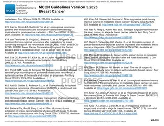 Version 5.2023 © 2023 National Comprehensive Cancer Network©
(NCCN©
), All rights reserved. NCCN Guidelines® and this illustration may not be reproduced in any form without the express written permission of NCCN.
NCCN Guidelines Version 5.2023
Breast Cancer
MS-120
metastases. Eur J Cancer 2014;50:277-289. Available at:
http://www.ncbi.nlm.nih.gov/pubmed/24269135.
478. Katz A, Strom EA, Buchholz TA, et al. Locoregional recurrence
patterns after mastectomy and doxorubicin-based chemotherapy:
implications for postoperative irradiation. J Clin Oncol 2000;18:2817-
2827. Available at: http://www.ncbi.nlm.nih.gov/pubmed/10920129.
479. van Tienhoven G, Voogd AC, Peterse JL, et al. Prognosis after
treatment for loco-regional recurrence after mastectomy or breast
conserving therapy in two randomised trials (EORTC 10801 and DBCG-
82TM). EORTC Breast Cancer Cooperative Group and the Danish
Breast Cancer Cooperative Group. Eur J Cancer 1999;35:32-38.
Available at: http://www.ncbi.nlm.nih.gov/pubmed/10211085.
480. Cox CE, Furman BT, Kiluk JV, et al. Use of reoperative sentinel
lymph node biopsy in breast cancer patients. J Am Coll Surg
2008;207:57-61. Available at:
http://www.ncbi.nlm.nih.gov/pubmed/18589362.
481. Poodt IGM, Vugts G, Schipper RJ, Nieuwenhuijzen GAP. Repeat
sentinel lymph node biopsy for ipsilateral breast tumor recurrence: A
systematic review of the results and impact on prognosis. Ann Surg
Oncol 2018;25:1329-1339. Available at:
https://www.ncbi.nlm.nih.gov/pubmed/29468606.
482. Aebi S, Gelber S, Anderson SJ, et al. Chemotherapy for isolated
locoregional recurrence of breast cancer (CALOR): a randomised trial.
Lancet Oncol 2014;15:156-163. Available at:
http://www.ncbi.nlm.nih.gov/pubmed/24439313.
483. Hortobagyi GN. Multidisciplinary management of advanced primary
and metastatic breast cancer. Cancer 1994;74:416-423. Available at:
http://www.ncbi.nlm.nih.gov/pubmed/8004615.
484. Babiera GV, Rao R, Feng L, et al. Effect of primary tumor
extirpation in breast cancer patients who present with stage IV disease
and an intact primary tumor. Ann Surg Oncol 2006;13:776-782. Available
at: http://www.ncbi.nlm.nih.gov/pubmed/16614878.
485. Khan SA, Stewart AK, Morrow M. Does aggressive local therapy
improve survival in metastatic breast cancer? Surgery 2002;132:620-
626. Available at: http://www.ncbi.nlm.nih.gov/pubmed/12407345.
486. Rao R, Feng L, Kuerer HM, et al. Timing of surgical intervention for
the intact primary in stage IV breast cancer patients. Ann Surg Oncol
2008;15:1696-1702. Available at:
http://www.ncbi.nlm.nih.gov/pubmed/18357493.
487. Rapiti E, Verkooijen HM, Vlastos G, et al. Complete excision of
primary breast tumor improves survival of patients with metastatic breast
cancer at diagnosis. J Clin Oncol 2006;24:2743-2749. Available at:
http://www.ncbi.nlm.nih.gov/pubmed/16702580.
488. Morrow M, Goldstein L. Surgery of the primary tumor in metastatic
breast cancer: closing the barn door after the horse has bolted? J Clin
Oncol 2006;24:2694-2696. Available at:
http://www.ncbi.nlm.nih.gov/pubmed/16702578.
489. Olson JA, Marcom PK. Benefit or bias? The role of surgery to
remove the primary tumor in patients with metastatic breast cancer. Ann
Surg 2008;247:739-740. Available at:
http://www.ncbi.nlm.nih.gov/pubmed/18438109.
490. Badwe R, Hawaldar R, Nair N, et al. Locoregional treatment versus
no treatment of the primary tumour in metastatic breast cancer: an open-
label randomised controlled trial. Lancet Oncol 2015;16:1380-1388.
Available at: https://www.ncbi.nlm.nih.gov/pubmed/26363985.
491. King TA, Lyman JP, Gonen M, et al. Prognostic Impact of 21-Gene
Recurrence Score in Patients With Stage IV Breast Cancer: TBCRC 013.
J Clin Oncol 2016;34:2359-2365. Available at:
https://www.ncbi.nlm.nih.gov/pubmed/27001590.
492. King TA, Lyman J, Gonen M, et al. A prospective analysis of
surgery and survival in stage IV breast cancer (TBCRC 013). Journal of
Clinical Oncology 2016;34:1006-1006. Available at:
https://doi.org/10.1200/JCO.2016.34.15_suppl.1006.
Printed by ann cocos on 1/21/2024 2:12:20 AM. For personal use only. Not approved for distribution. Copyright © 2024 National Comprehensive Cancer Network, Inc., All Rights Reserved.
 