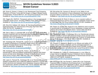 Version 5.2023 © 2023 National Comprehensive Cancer Network©
(NCCN©
), All rights reserved. NCCN Guidelines® and this illustration may not be reproduced in any form without the express written permission of NCCN.
NCCN Guidelines Version 5.2023
Breast Cancer
MS-121
493. Soran A, Ozmen V, Ozbas S, et al. Randomized Trial Comparing
Resection of Primary Tumor with No Surgery in Stage IV Breast Cancer
at Presentation: Protocol MF07-01. Ann Surg Oncol 2018;25:3141-3149.
Available at: https://www.ncbi.nlm.nih.gov/pubmed/29777404.
494. Higgins MJ, Wolff AC. Therapeutic options in the management of
metastatic breast cancer. Oncology (Williston Park) 2008;22:614-623.
Available at: http://www.ncbi.nlm.nih.gov/pubmed/18561551.
495. Woo S-B, Hellstein JW, Kalmar JR. Narrative [corrected] review:
bisphosphonates and osteonecrosis of the jaws. Ann Intern Med
2006;144:753-761. Available at:
http://www.ncbi.nlm.nih.gov/pubmed/16702591.
496. Diel IJ, Body JJ, Lichinitser MR, et al. Improved quality of life after
long-term treatment with the bisphosphonate ibandronate in patients with
metastatic bone disease due to breast cancer. Eur J Cancer
2004;40:1704-1712. Available at:
http://www.ncbi.nlm.nih.gov/pubmed/15251160.
497. Hortobagyi GN, Theriault RL, Lipton A, et al. Long-term prevention
of skeletal complications of metastatic breast cancer with pamidronate.
Protocol 19 Aredia Breast Cancer Study Group. J Clin Oncol
1998;16:2038-2044. Available at:
http://www.ncbi.nlm.nih.gov/pubmed/9626201.
498. Hortobagyi GN, Theriault RL, Porter L, et al. Efficacy of
pamidronate in reducing skeletal complications in patients with breast
cancer and lytic bone metastases. Protocol 19 Aredia Breast Cancer
Study Group. N Engl J Med 1996;335:1785-1791. Available at:
http://www.ncbi.nlm.nih.gov/pubmed/8965890.
499. Lipton A, Theriault RL, Hortobagyi GN, et al. Pamidronate prevents
skeletal complications and is effective palliative treatment in women with
breast carcinoma and osteolytic bone metastases: long term follow-up of
two randomized, placebo-controlled trials. Cancer 2000;88:1082-1090.
Available at: http://www.ncbi.nlm.nih.gov/pubmed/10699899.
500. McLachlan SA, Cameron D, Murray R, et al. Safety of oral
ibandronate in the treatment of bone metastases from breast cancer :
long-term follow-up experience. Clin Drug Investig 2006;26:43-48.
Available at: http://www.ncbi.nlm.nih.gov/pubmed/17163234.
501. Pecherstorfer M, Rivkin S, Body J-J, et al. Long-term safety of
intravenous ibandronic acid for up to 4 years in metastatic breast cancer:
an open-label trial. Clin Drug Investig 2006;26:315-322. Available at:
http://www.ncbi.nlm.nih.gov/pubmed/17163265.
502. Rosen LS, Gordon DH, Dugan W, et al. Zoledronic acid is superior
to pamidronate for the treatment of bone metastases in breast carcinoma
patients with at least one osteolytic lesion. Cancer 2004;100:36-43.
Available at: http://www.ncbi.nlm.nih.gov/pubmed/14692022.
503. Theriault RL, Lipton A, Hortobagyi GN, et al. Pamidronate reduces
skeletal morbidity in women with advanced breast cancer and lytic bone
lesions: a randomized, placebo-controlled trial. Protocol 18 Aredia Breast
Cancer Study Group. J Clin Oncol 1999;17:846-854. Available at:
http://www.ncbi.nlm.nih.gov/pubmed/10071275.
504. Amadori D, Aglietta M, Alessi B, et al. Efficacy and safety of 12-
weekly versus 4-weekly zoledronic acid for prolonged treatment of
patients with bone metastases from breast cancer (ZOOM): a phase 3,
open-label, randomised, non-inferiority trial. Lancet Oncol 2013;14:663-
670. Available at: https://www.ncbi.nlm.nih.gov/pubmed/23684411.
505. Himelstein AL, Foster JC, Khatcheressian JL, et al. Effect of
Longer-Interval vs Standard Dosing of Zoledronic Acid on Skeletal
Events in Patients With Bone Metastases: A Randomized Clinical Trial.
JAMA 2017;317:48-58. Available at:
https://www.ncbi.nlm.nih.gov/pubmed/28030702.
506. Hortobagyi GN, Van Poznak C, Harker WG, et al. Continued
Treatment Effect of Zoledronic Acid Dosing Every 12 vs 4 Weeks in
Women With Breast Cancer Metastatic to Bone: The OPTIMIZE-2
Randomized Clinical Trial. JAMA Oncol 2017;3:906-912. Available at:
https://www.ncbi.nlm.nih.gov/pubmed/28125763.
Printed by ann cocos on 1/21/2024 2:12:20 AM. For personal use only. Not approved for distribution. Copyright © 2024 National Comprehensive Cancer Network, Inc., All Rights Reserved.
 