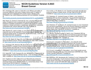Version 5.2023 © 2023 National Comprehensive Cancer Network©
(NCCN©
), All rights reserved. NCCN Guidelines® and this illustration may not be reproduced in any form without the express written permission of NCCN.
NCCN Guidelines Version 5.2023
Breast Cancer
MS-122
507. Hortobagyi GN, Lipton A, Chew HK, et al. Efficacy and safety of
continued zoledronic acid every 4 weeks versus every 12 weeks in
women with bone metastases from breast cancer: Results of the
OPTIMIZE-2 trial. ASCO Meeting Abstracts 2014;32:LBA9500. Available
at:
http://meeting.ascopubs.org/cgi/content/abstract/32/18_suppl/LBA9500.
508. Rosen LS, Gordon D, Kaminski M, et al. Long-term efficacy and
safety of zoledronic acid compared with pamidronate disodium in the
treatment of skeletal complications in patients with advanced multiple
myeloma or breast carcinoma: a randomized, double-blind, multicenter,
comparative trial. Cancer 2003;98:1735-1744. Available at:
http://www.ncbi.nlm.nih.gov/pubmed/14534891.
509. Stopeck AT, Lipton A, Body JJ, et al. Denosumab compared with
zoledronic acid for the treatment of bone metastases in patients with
advanced breast cancer: A randomized, double-blind study. J Clin Oncol
2010;28:5132-5139. Available at:
http://www.ncbi.nlm.nih.gov/pubmed/21060033.
510. Finn RS, Martin M, Rugo HS, et al. Palbociclib and Letrozole in
Advanced Breast Cancer. N Engl J Med 2016;375:1925-1936. Available
at: https://www.ncbi.nlm.nih.gov/pubmed/27959613.
511. Hortobagyi GN, Stemmer SM, Burris HA, et al. Updated results from
MONALEESA-2, a phase III trial of first-line ribociclib plus letrozole
versus placebo plus letrozole in hormone receptor-positive, HER2-
negative advanced breast cancer. Ann Oncol 2018;29:1541-1547.
Available at: https://www.ncbi.nlm.nih.gov/pubmed/29718092.
512. Goetz MP, Toi M, Campone M, et al. MONARCH 3: Abemaciclib As
Initial Therapy for Advanced Breast Cancer. J Clin Oncol 2017;35:3638-
3646. Available at: https://www.ncbi.nlm.nih.gov/pubmed/28968163.
513. Tripathy D, Im SA, Colleoni M, et al. Ribociclib plus endocrine
therapy for premenopausal women with hormone-receptor-positive,
advanced breast cancer (MONALEESA-7): a randomised phase 3 trial.
Lancet Oncol 2018;19:904-915. Available at:
https://www.ncbi.nlm.nih.gov/pubmed/29804902.
514. Im SA, Lu YS, Bardia A, et al. Overall survival with ribociclib plus
endocrine therapy in breast cancer. N Engl J Med 2019;381:307-316.
Available at: https://www.ncbi.nlm.nih.gov/pubmed/31166679.
515. Robertson JF, Llombart-Cussac A, Rolski J, et al. Activity of
fulvestrant 500 mg versus anastrozole 1 mg as first-line treatment for
advanced breast cancer: results from the FIRST study. J Clin Oncol
2009;27:4530-4535. Available at:
http://www.ncbi.nlm.nih.gov/pubmed/19704066.
516. Robertson JF, Lindemann JP, Llombart-Cussac A, et al. Fulvestrant
500 mg versus anastrozole 1 mg for the first-line treatment of advanced
breast cancer: follow-up analysis from the randomized 'FIRST' study.
Breast Cancer Res Treat 2012;136:503-511. Available at:
http://www.ncbi.nlm.nih.gov/pubmed/23065000.
517. Ellis MJ, Llombart-Cussac A, Feltl D, et al. Fulvestrant 500 mg
versus anastrozole 1 mg for the first-Line treatment of advanced breast
cancer: Overall survival analysis from the phase II FIRST study. J Clin
Oncol 2015;33:3781-3787. Available at:
http://www.ncbi.nlm.nih.gov/pubmed/26371134.
518. Di Leo A, Jerusalem G, Petruzelka L, et al. Results of the
CONFIRM phase III trial comparing fulvestrant 250 mg with fulvestrant
500 mg in postmenopausal women with estrogen receptor-positive
advanced breast cancer. J Clin Oncol 2010;28:4594-4600. Available at:
http://www.ncbi.nlm.nih.gov/pubmed/20855825.
519. Di Leo A, Jerusalem G, Petruzelka L, et al. Final overall survival:
fulvestrant 500 mg vs 250 mg in the randomized CONFIRM trial. J Natl
Cancer Inst 2014;106:djt337. Available at:
http://www.ncbi.nlm.nih.gov/pubmed/24317176.
520. Robertson JFR, Bondarenko IM, Trishkina E, et al. Fulvestrant 500
mg versus anastrozole 1 mg for hormone receptor-positive advanced
breast cancer (FALCON): an international, randomised, double-blind,
phase 3 trial. Lancet 2016;388:2997-3005. Available at:
https://www.ncbi.nlm.nih.gov/pubmed/27908454.
Printed by ann cocos on 1/21/2024 2:12:20 AM. For personal use only. Not approved for distribution. Copyright © 2024 National Comprehensive Cancer Network, Inc., All Rights Reserved.
 