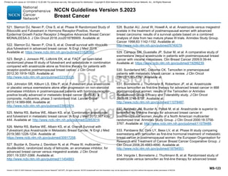 Version 5.2023 © 2023 National Comprehensive Cancer Network©
(NCCN©
), All rights reserved. NCCN Guidelines® and this illustration may not be reproduced in any form without the express written permission of NCCN.
NCCN Guidelines Version 5.2023
Breast Cancer
MS-123
521. Slamon DJ, Neven P, Chia S, et al. Phase III Randomized Study of
Ribociclib and Fulvestrant in Hormone Receptor-Positive, Human
Epidermal Growth Factor Receptor 2-Negative Advanced Breast Cancer:
MONALEESA-3. J Clin Oncol 2018:Jco2018789909. Available at:
522. Slamon DJ, Neven P, Chia S, et al. Overall survival with ribociclib
plus fulvestrant in advanced breast cancer. N Engl J Med 2019.
Available at: https://www.ncbi.nlm.nih.gov/pubmed/31826360.
523. Bergh J, Jonsson PE, Lidbrink EK, et al. FACT: an open-label
randomized phase III study of fulvestrant and anastrozole in combination
compared with anastrozole alone as first-line therapy for patients with
receptor-positive postmenopausal breast cancer. J Clin Oncol
2012;30:1919-1925. Available at:
http://www.ncbi.nlm.nih.gov/pubmed/22370325.
524. Johnston SR, Kilburn LS, Ellis P, et al. Fulvestrant plus anastrozole
or placebo versus exemestane alone after progression on non-steroidal
aromatase inhibitors in postmenopausal patients with hormone-receptor-
positive locally advanced or metastatic breast cancer (SoFEA): a
composite, multicentre, phase 3 randomised trial. Lancet Oncol
2013;14:989-998. Available at:
http://www.ncbi.nlm.nih.gov/pubmed/23902874.
525. Mehta RS, Barlow WE, Albain KS, et al. Combination anastrozole
and fulvestrant in metastatic breast cancer. N Engl J Med 2012;367:435-
444. Available at: http://www.ncbi.nlm.nih.gov/pubmed/22853014.
526. Mehta RS, Barlow WE, Albain KS, et al. Overall Survival with
Fulvestrant plus Anastrozole in Metastatic Breast Cancer. N Engl J Med
2019;380:1226-1234. Available at:
https://www.ncbi.nlm.nih.gov/pubmed/30917258.
527. Buzdar A, Douma J, Davidson N, et al. Phase III, multicenter,
double-blind, randomized study of letrozole, an aromatase inhibitor, for
advanced breast cancer versus megestrol acetate. J Clin Oncol
2001;19:3357-3366. Available at:
http://www.ncbi.nlm.nih.gov/pubmed/11454883.
528. Buzdar AU, Jonat W, Howell A, et al. Anastrozole versus megestrol
acetate in the treatment of postmenopausal women with advanced
breast carcinoma: results of a survival update based on a combined
analysis of data from two mature phase III trials. Arimidex Study Group.
Cancer 1998;83:1142-1152. Available at:
http://www.ncbi.nlm.nih.gov/pubmed/9740079.
529. Campos SM, Guastalla JP, Subar M, et al. A comparative study of
exemestane versus anastrozole in patients with postmenopausal breast
cancer with visceral metastases. Clin Breast Cancer 2009;9:39-44.
Available at: https://www.ncbi.nlm.nih.gov/pubmed/19299239.
530. Sunderland MC, Osborne CK. Tamoxifen in premenopausal
patients with metastatic breast cancer: a review. J Clin Oncol
1991;9:1283-1297. Available at:
531. Bonneterre J, Thurlimann B, Robertson JF, et al. Anastrozole
versus tamoxifen as first-line therapy for advanced breast cancer in 668
postmenopausal women: results of the Tamoxifen or Arimidex
Randomized Group Efficacy and Tolerability study. J Clin Oncol
2000;18:3748-3757. Available at:
http://www.ncbi.nlm.nih.gov/pubmed/11078487.
532. Nabholtz JM, Buzdar A, Pollak M, et al. Anastrozole is superior to
tamoxifen as first-line therapy for advanced breast cancer in
postmenopausal women: results of a North American multicenter
randomized trial. Arimidex Study Group. J Clin Oncol 2000;18:3758-
3767. Available at: http://www.ncbi.nlm.nih.gov/pubmed/11078488.
533. Paridaens RJ, Dirix LY, Beex LV, et al. Phase III study comparing
exemestane with tamoxifen as first-line hormonal treatment of metastatic
breast cancer in postmenopausal women: the European Organisation for
Research and Treatment of Cancer Breast Cancer Cooperative Group. J
Clin Oncol 2008;26:4883-4890. Available at:
http://www.ncbi.nlm.nih.gov/pubmed/18794551.
534. Vergote I, Bonneterre J, Thurlimann B, et al. Randomised study of
anastrozole versus tamoxifen as first-line therapy for advanced breast
Printed by ann cocos on 1/21/2024 2:12:20 AM. For personal use only. Not approved for distribution. Copyright © 2024 National Comprehensive Cancer Network, Inc., All Rights Reserved.
 
