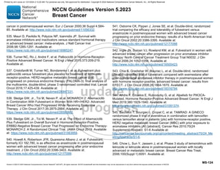 Version 5.2023 © 2023 National Comprehensive Cancer Network©
(NCCN©
), All rights reserved. NCCN Guidelines® and this illustration may not be reproduced in any form without the express written permission of NCCN.
NCCN Guidelines Version 5.2023
Breast Cancer
MS-124
cancer in postmenopausal women. Eur J Cancer 2000;36 Suppl 4:S84-
85. Available at: http://www.ncbi.nlm.nih.gov/pubmed/11056332.
535. Mauri D, Pavlidis N, Polyzos NP, Ioannidis JP. Survival with
aromatase inhibitors and inactivators versus standard hormonal therapy
in advanced breast cancer: meta-analysis. J Natl Cancer Inst
2006;98:1285-1291. Available at:
https://www.ncbi.nlm.nih.gov/pubmed/16985247.
536. Turner NC, Ro J, Andre F, et al. Palbociclib in Hormone-Receptor-
Positive Advanced Breast Cancer. N Engl J Med 2015;373:209-219.
Available at:
537. Cristofanilli M, Turner NC, Bondarenko I, et al. Fulvestrant plus
palbociclib versus fulvestrant plus placebo for treatment of hormone-
receptor-positive, HER2-negative metastatic breast cancer that
progressed on previous endocrine therapy (PALOMA-3): final analysis of
the multicentre, double-blind, phase 3 randomised controlled trial. Lancet
Oncol 2016;17:425-439. Available at:
https://www.ncbi.nlm.nih.gov/pubmed/26947331.
538. Sledge GW, Jr., Toi M, Neven P, et al. MONARCH 2: Abemaciclib
in Combination With Fulvestrant in Women With HR+/HER2- Advanced
Breast Cancer Who Had Progressed While Receiving Endocrine
Therapy. J Clin Oncol 2017;35:2875-2884. Available at:
https://www.ncbi.nlm.nih.gov/pubmed/28580882.
539. Sledge GW, Jr., Toi M, Neven P, et al. The Effect of Abemaciclib
Plus Fulvestrant on Overall Survival in Hormone Receptor-Positive,
ERBB2-Negative Breast Cancer That Progressed on Endocrine Therapy-
MONARCH 2: A Randomized Clinical Trial. JAMA Oncol 2019. Available
at: https://www.ncbi.nlm.nih.gov/pubmed/31563959.
540. Howell A, Robertson JFR, Quaresma Albano J, et al. Fulvestrant,
formerly ICI 182,780, is as effective as anastrozole in postmenopausal
women with advanced breast cancer progressing after prior endocrine
treatment. J Clin Oncol 2002;20:3396-3403. Available at:
http://www.ncbi.nlm.nih.gov/pubmed/12177099.
541. Osborne CK, Pippen J, Jones SE, et al. Double-blind, randomized
trial comparing the efficacy and tolerability of fulvestrant versus
anastrozole in postmenopausal women with advanced breast cancer
progressing on prior endocrine therapy: results of a North American trial.
J Clin Oncol 2002;20:3386-3395. Available at:
http://www.ncbi.nlm.nih.gov/pubmed/12177098
542. Ingle JN, Suman VJ, Rowland KM, et al. Fulvestrant in women with
advanced breast cancer after progression on prior aromatase inhibitor
therapy: North Central Cancer Treatment Group Trial N0032. J Clin
Oncol 2006;24:1052-1056. Available at:
http://www.ncbi.nlm.nih.gov/pubmed/16505423.
543. Chia S, Gradishar W, Mauriac L, et al. Double-blind, randomized
placebo controlled trial of fulvestrant compared with exemestane after
prior nonsteroidal aromatase inhibitor therapy in postmenopausal women
with hormone receptor-positive, advanced breast cancer: results from
EFECT. J Clin Oncol 2008;26:1664-1670. Available at:
http://www.ncbi.nlm.nih.gov/pubmed/18316794.
544. Andre F, Ciruelos E, Rubovszky G, et al. Alpelisib for PIK3CA-
Mutated, Hormone Receptor-Positive Advanced Breast Cancer. N Engl J
Med 2019;380:1929-1940. Available at:
https://www.ncbi.nlm.nih.gov/pubmed/31091374.
545. Bachelot T, Bourgier c, Cropet C, et al. TAMRAD: A GINECO
randomized phase II trial of everolimus in combination with tamoxifen
versus tamoxifen alone in patients (pts) with hormone-receptor positive,
HER2 negative metastatic breast Cancer (MBC) with prior exposure to
aromatase inhibitors (AI) [abstract]. Cancer Res 2010;70(24
Supplement):Abstract: S1-6 Available at:
http://cancerres.aacrjournals.org/cgi/content/meeting_abstract/70/24_Me
etingAbstracts/S1-6.
546. Chow L, Sun Y, Jassem J, et al. Phase 3 study of temsirolimus with
letrozole or letrozole alone in postmenopausal women with locally
advanced or metastatic breast cancer. Breast Cancer Res Treat.
2006;100(Suppl 1):6091. Available at:
Printed by ann cocos on 1/21/2024 2:12:20 AM. For personal use only. Not approved for distribution. Copyright © 2024 National Comprehensive Cancer Network, Inc., All Rights Reserved.
 