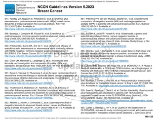 Version 5.2023 © 2023 National Comprehensive Cancer Network©
(NCCN©
), All rights reserved. NCCN Guidelines® and this illustration may not be reproduced in any form without the express written permission of NCCN.
NCCN Guidelines Version 5.2023
Breast Cancer
MS-125
547. Yardley DA, Noguchi S, Pritchard KI, et al. Everolimus plus
exemestane in postmenopausal patients with HR(+) breast cancer:
BOLERO-2 final progression-free survival analysis. Adv Ther
2013;30:870-884. Available at:
http://www.ncbi.nlm.nih.gov/pubmed/24158787.
548. Baselga J, Campone M, Piccart M, et al. Everolimus in
postmenopausal hormone-receptor-positive advanced breast cancer. N
Engl J Med 2012;366:520-529. Available at:
http://www.ncbi.nlm.nih.gov/pubmed/22149876.
549. Pritchard KI, Burris HA, 3rd, Ito Y, et al. Safety and efficacy of
everolimus with exemestane vs. exemestane alone in elderly patients
with HER2-negative, hormone receptor-positive breast cancer in
BOLERO-2. Clin Breast Cancer 2013;13:421-432 e428. Available at:
http://www.ncbi.nlm.nih.gov/pubmed/24267730.
550. Dixon JM, Renshaw L, Langridge C, et al. Anastrozole and
letrozole: an investigation and comparison of quality of life and
tolerability. Breast Cancer Res Treat 2011;125:741-749. Available at:
https://www.ncbi.nlm.nih.gov/pubmed/20821047.
551. Rose C, Vtoraya O, Pluzanska A, et al. An open randomised trial of
second-line endocrine therapy in advanced breast cancer. comparison of
the aromatase inhibitors letrozole and anastrozole. Eur J Cancer
2003;39:2318-2327. Available at:
https://www.ncbi.nlm.nih.gov/pubmed/14556923.
552. Thurlimann B, Robertson JF, Nabholtz JM, et al. Efficacy of
tamoxifen following anastrozole ('Arimidex') compared with anastrozole
following tamoxifen as first-line treatment for advanced breast cancer in
postmenopausal women. Eur J Cancer 2003;39:2310-2317. Available at:
https://www.ncbi.nlm.nih.gov/pubmed/14556922.
553. Abrams J, Aisner J, Cirrincione C, et al. Dose-response trial of
megestrol acetate in advanced breast cancer: cancer and leukemia
group B phase III study 8741. J Clin Oncol 1999;17:64-73. Available at:
https://www.ncbi.nlm.nih.gov/pubmed/10458219.
554. Willemse PH, van der Ploeg E, Sleijfer DT, et al. A randomized
comparison of megestrol acetate (MA) and medroxyprogesterone
acetate (MPA) in patients with advanced breast cancer. Eur J Cancer
1990;26:337-343. Available at:
https://www.ncbi.nlm.nih.gov/pubmed/2141491.
555. Buzdar A, Jonat W, Howell A, et al. Anastrozole, a potent and
selective aromatase inhibitor, versus megestrol acetate in
postmenopausal women with advanced breast cancer: results of
overview analysis of two phase III trials. Arimidex Study Group. J Clin
Oncol 1996;14:2000-2011. Available at:
http://www.ncbi.nlm.nih.gov/pubmed/8683230.
556. Ellis MJ, Gao F, Dehdashti F, et al. Lower-dose vs high-dose oral
estradiol therapy of hormone receptor-positive, aromatase inhibitor-
resistant advanced breast cancer: a phase 2 randomized study. JAMA
2009;302:774-780. Available at:
https://www.ncbi.nlm.nih.gov/pubmed/19690310.
557. Dickler MN, Tolaney SM, Rugo HS, et al. MONARCH 1, A Phase II
Study of Abemaciclib, a CDK4 and CDK6 Inhibitor, as a Single Agent, in
Patients with Refractory HR(+)/HER2(-) Metastatic Breast Cancer. Clin
Cancer Res 2017;23:5218-5224. Available at:
https://www.ncbi.nlm.nih.gov/pubmed/28533223.
558. Baselga J, Cortes J, Kim SB, et al. Pertuzumab plus trastuzumab
plus docetaxel for metastatic breast cancer. N Engl J Med 2012;366:109-
119. Available at: http://www.ncbi.nlm.nih.gov/pubmed/22149875.
559. Ewer M, Baselga J, Clark E, et al. Cardiac tolerability of pertuzumab
plus trastuzumab plus docetaxel in patients with HER2-positive
metastatic breast cancer in the CLEOPATRA study [abstract]. J Clin
Oncol 2012;30 (Suppl_15):Abstract 533. Available at:
http://www.asco.org/ASCOv2/Meetings/Abstracts?vmview=abst_detail_
viewconfID=114abstractID=95049.
560. Cortés J, Baselga J, Im Y, et al. Quality of life assessment in
CLEOPATRA, a phase III study combining pertuzumab with trastuzumab
and docetaxel in metastatic breast cancer [abstract]. J Clin Oncol 2012
Printed by ann cocos on 1/21/2024 2:12:20 AM. For personal use only. Not approved for distribution. Copyright © 2024 National Comprehensive Cancer Network, Inc., All Rights Reserved.
 