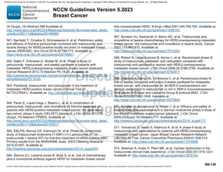 Version 5.2023 © 2023 National Comprehensive Cancer Network©
(NCCN©
), All rights reserved. NCCN Guidelines® and this illustration may not be reproduced in any form without the express written permission of NCCN.
NCCN Guidelines Version 5.2023
Breast Cancer
MS-126
30 (Suppl_15) Abstract 598 Available at:
http://www.asco.org/ASCOv2/Meetings/Abstracts?vmview=abst_detail_
viewconfID=114abstractID=95084.
561. Bachelot T, Ciruelos E, Schneeweiss A, et al. Preliminary safety
and efficacy of first-line pertuzumab combined with trastuzumab and
taxane therapy for HER2-positive locally recurrent or metastatic breast
cancer (PERUSE). Ann Oncol 2019;30:766-773. Available at:
https://www.ncbi.nlm.nih.gov/pubmed/30796821.
562. Datko F, D'Andrea G, Dickler M, et al. Phase II study of
pertuzumab, trastuzumab, and weekly paclitaxel in patients with
metastatic HER2-overexpressing metastatic breast cancer [abstract].
Cancer Research 2012;72:Abstract P5-18-20. Available at:
http://cancerres.aacrjournals.org/cgi/content/meeting_abstract/72/24_Me
etingAbstracts/P5-18-20.
563. Paclitaxel, trastuzumab, and pertuzumab in the treatment of
metastatic HER2-positive breast cancer (Clinical Trial ID:
NCT01276041). Available at: http://clinicaltrials.gov/show/NCT01276041.
.
564. Perez E, Lopez-Vega J, Mastro L, et al. A combination of
pertuzumab, trastuzumab, and vinorelbine for first-line treatment of
patients with HER2-positive metastatic breast cancer: An open-label,
two-cohort, phase II study (VELVET) [abstract]. J Clin Oncol 2012;30
(Suppl_15):Asbtract TPS653. Available at:
http://www.asco.org/ASCOv2/Meetings/Abstracts?vmview=abst_detail_
viewconfID=114abstractID=93917.
565. Ellis PA, Barrios CH, Eiermann W, et al. Phase III, randomized
study of trastuzumab emtansine (T-DM1) {+/-} pertuzumab (P) vs
trastuzumab + taxane (HT) for first-line treatment of HER2-positive MBC:
Primary results from the MARIANNE study. ASCO Meeting Abstracts
2015;33:507. Available at:
http://meeting.ascopubs.org/cgi/content/abstract/33/15_suppl/507.
566. Slamon DJ, Leyland-Jones B, Shak S, et al. Use of chemotherapy
plus a monoclonal antibody against HER2 for metastatic breast cancer
that overexpresses HER2. N Engl J Med 2001;344:783-792. Available at:
http://www.ncbi.nlm.nih.gov/pubmed/11248153.
567. Burstein HJ, Keshaviah A, Baron AD, et al. Trastuzumab plus
vinorelbine or taxane chemotherapy for HER2-overexpressing metastatic
breast cancer: the trastuzumab and vinorelbine or taxane study. Cancer
2007;110:965-972. Available at:
http://www.ncbi.nlm.nih.gov/pubmed/17614302.
568. Robert N, Leyland-Jones B, Asmar L, et al. Randomized phase III
study of trastuzumab, paclitaxel, and carboplatin compared with
trastuzumab and paclitaxel in women with HER-2-overexpressing
metastatic breast cancer. J Clin Oncol 2006;24:2786-2792. Available at:
http://www.ncbi.nlm.nih.gov/pubmed/16782917.
569. Seidman A, Berry DA, Cirrincione C, et al. Randomized phase III
trial of weekly compared with every-3-weeks paclitaxel for metastatic
breast cancer, with trastuzumab for all HER-2 overexpressors and
random assignment to trastuzumab or not in HER-2 nonoverexpressors:
final results of Cancer and Leukemia Group B protocol 9840. J Clin
Oncol 2008;26:1642-1649. Available at:
http://www.ncbi.nlm.nih.gov/pubmed/18375893.
570. Schaller G, Bangemann N, Weber J, et al. Efficacy and safety of
trastuzumab plus capecitabine in a German multicentre phase II study of
pre-treated metastatic breast cancer [abstract]. J Clin Oncol
2005;23(Suppl 16):Abstract 717. Available at:
http://meeting.ascopubs.org/cgi/content/abstract/23/16_suppl/717.
571. Yamamoto D, Iwase S, Kitamura K, et al. A phase II study of
trastuzumab and capecitabine for patients with HER2-overexpressing
metastatic breast cancer: Japan Breast Cancer Research Network
(JBCRN) 00 Trial. Cancer Chemother Pharmacol 2008;61:509-514.
Available at: http://www.ncbi.nlm.nih.gov/pubmed/17516068.
572. Seidman A, Hudis C, Pierri MK, et al. Cardiac dysfunction in the
trastuzumab clinical trials experience. J Clin Oncol 2002;20:1215-1221.
Available at: http://www.ncbi.nlm.nih.gov/pubmed/11870163.
Printed by ann cocos on 1/21/2024 2:12:20 AM. For personal use only. Not approved for distribution. Copyright © 2024 National Comprehensive Cancer Network, Inc., All Rights Reserved.
 
