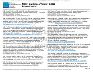 Version 5.2023 © 2023 National Comprehensive Cancer Network©
(NCCN©
), All rights reserved. NCCN Guidelines® and this illustration may not be reproduced in any form without the express written permission of NCCN.
NCCN Guidelines Version 5.2023
Breast Cancer
MS-127
573. Bartsch R, Wenzel C, Altorjai G, et al. Capecitabine and
trastuzumab in heavily pretreated metastatic breast cancer. J Clin Oncol
2007;25:3853-3858. Available at:
http://www.ncbi.nlm.nih.gov/pubmed/17679724.
574. von Minckwitz G, du Bois A, Schmidt M, et al. Trastuzumab beyond
progression in human epidermal growth factor receptor 2-positive
advanced breast cancer: a german breast group 26/breast international
group 03-05 study. J Clin Oncol 2009;27:1999-2006. Available at:
http://www.ncbi.nlm.nih.gov/pubmed/19289619.
575. Von Minckwitz G, Zielinski C, Maarteense E, et al. Capecitabine vs.
capecitabine + trastuzumab in patients with HER2-positive metastatic
breast cancer progressing during trastuzumab treatment: The TBP phase
III study (GBG 26/BIG 3-05) [abstract]. J Clin Oncol 2008;26(Suppl
15):Abstract 1025. Available at:
http://meeting.ascopubs.org/cgi/content/abstract/26/15_suppl/1025.
576. Baselga J, Gelmon KA, Verma S, et al. Phase II trial of pertuzumab
and trastuzumab in patients with human epidermal growth factor receptor
2-positive metastatic breast cancer that progressed during prior
trastuzumab therapy. J Clin Oncol 2010;28:1138-1144. Available at:
http://www.ncbi.nlm.nih.gov/pubmed/20124182.
577. Cortes J, Fumoleau P, Bianchi GV, et al. Pertuzumab monotherapy
after trastuzumab-based treatment and subsequent reintroduction of
trastuzumab: activity and tolerability in patients with advanced human
epidermal growth factor receptor 2-positive breast cancer. J Clin Oncol
2012;30:1594-1600. Available at:
http://www.ncbi.nlm.nih.gov/pubmed/22393084.
578. Verma S, Miles D, Gianni L, et al. Trastuzumab emtansine for
HER2-positive advanced breast cancer. N Engl J Med 2012;367:1783-
1791. Available at: http://www.ncbi.nlm.nih.gov/pubmed/23020162.
579. Modi S, Saura C, Yamashita T, et al. Trastuzumab deruxtecan in
previously treated HER2-positive breast cancer. N Engl J Med 2019.
Available at: https://www.ncbi.nlm.nih.gov/pubmed/31825192.
580. Geyer C, Forster J, Lindquist D, et al. Lapatinib plus capecitabine
for HER2-positive advanced breast cancer. N Engl J Med
2006;355:2733-2743. Available at:
http://www.ncbi.nlm.nih.gov/pubmed/17192538.
581. Cameron D, Casey M, Oliva C, et al. Lapatinib plus capecitabine in
women with HER-2-positive advanced breast cancer: final survival
analysis of a phase III randomized trial. Oncologist 2010;15:924-934.
Available at: http://www.ncbi.nlm.nih.gov/pubmed/20736298.
582. Blackwell KL, Burstein HJ, Storniolo AM, et al. Randomized study of
lapatinib alone or in combination with trastuzumab in women with ErbB2-
positive, trastuzumab-refractory metastatic breast cancer. J Clin Oncol
2010;28:1124-1130. Available at:
http://www.ncbi.nlm.nih.gov/pubmed/20124187.
583. Blackwell KL, Burstein HJ, Storniolo AM, et al. Overall survival
benefit with lapatinib in combination with trastuzumab for patients with
human epidermal growth factor receptor 2-positive metastatic breast
cancer: final results from the EGF104900 Study. J Clin Oncol
2012;30:2585-2592. Available at:
http://www.ncbi.nlm.nih.gov/pubmed/22689807.
584. Freedman RA, Gelman RS, Anders CK, et al. TBCRC 022: A phase
II trial of neratinib and capecitabine for patients with human epidermal
growth factor receptor 2-positive breast cancer and brain metastases. J
Clin Oncol 2019;37:1081-1089. Available at:
https://www.ncbi.nlm.nih.gov/pubmed/30860945.
585. Saura C, Oliveira M, Feng Y-H, et al. Neratinib + capecitabine
versus lapatinib + capecitabine in patients with HER2+ metastatic breast
cancer previously treated with ≥ 2 HER2-directed regimens: Findings
from the multinational, randomized, phase III NALA trial. Journal of
Clinical Oncology 2019;37:1002-1002. Available at:
https://ascopubs.org/doi/abs/10.1200/JCO.2019.37.15_suppl.1002.
586. Kaufman B, Mackey JR, Clemens MR, et al. Trastuzumab plus
anastrozole versus anastrozole alone for the treatment of
postmenopausal women with human epidermal growth factor receptor 2-
Printed by ann cocos on 1/21/2024 2:12:20 AM. For personal use only. Not approved for distribution. Copyright © 2024 National Comprehensive Cancer Network, Inc., All Rights Reserved.
 