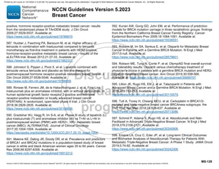 Version 5.2023 © 2023 National Comprehensive Cancer Network©
(NCCN©
), All rights reserved. NCCN Guidelines® and this illustration may not be reproduced in any form without the express written permission of NCCN.
NCCN Guidelines Version 5.2023
Breast Cancer
MS-128
positive, hormone receptor-positive metastatic breast cancer: results
from the randomized phase III TAnDEM study. J Clin Oncol
2009;27:5529-5537. Available at:
https://www.ncbi.nlm.nih.gov/pubmed/19786670.
587. Huober J, Fasching PA, Barsoum M, et al. Higher efficacy of
letrozole in combination with trastuzumab compared to letrozole
monotherapy as first-line treatment in patients with HER2-positive,
hormone-receptor-positive metastatic breast cancer - results of the
eLEcTRA trial. Breast 2012;21:27-33. Available at:
https://www.ncbi.nlm.nih.gov/pubmed/21862331.
588. Johnston S, Pippen J, Pivot X, et al. Lapatinib combined with
letrozole versus letrozole and placebo as first-line therapy for
postmenopausal hormone receptor-positive metastatic breast cancer. J
Clin Oncol 2009;27:5538-5546. Available at:
http://www.ncbi.nlm.nih.gov/pubmed/19786658.
589. Rimawi M, Ferrero JM, de la Haba-Rodriguez J, et al. First-Line
trastuzumab plus an aromatase inhibitor, with or without pertuzumab, in
human epidermal growth factor receptor 2-positive and hormone
receptor-positive metastatic or locally advanced breast cancer
(PERTAIN): A randomized, open-label phase II trial. J Clin Oncol
2018;36:2826-2835. Available at:
https://www.ncbi.nlm.nih.gov/pubmed/30106636.
590. Gradishar WJ, Hegg R, Im S-A, et al. Phase III study of lapatinib (L)
plus trastuzumab (T) and aromatase inhibitor (AI) vs T+AI vs L+AI in
postmenopausal women (PMW) with HER2+, HR+ metastatic breast
cancer (MBC): ALTERNATIVE. Journal of Clinical Oncology
2017;35:1004-1004. Available at:
https://ascopubs.org/doi/abs/10.1200/JCO.2017.35.15_suppl.1004.
591. Malone KE, Daling JR, Doody DR, et al. Prevalence and predictors
of BRCA1 and BRCA2 mutations in a population-based study of breast
cancer in white and black American women ages 35 to 64 years. Cancer
Res 2006;66:8297-8308. Available at:
https://www.ncbi.nlm.nih.gov/pubmed/16912212.
592. Kurian AW, Gong GD, John EM, et al. Performance of prediction
models for BRCA mutation carriage in three racial/ethnic groups: findings
from the Northern California Breast Cancer Family Registry. Cancer
Epidemiol Biomarkers Prev 2009;18:1084-1091. Available at:
https://www.ncbi.nlm.nih.gov/pubmed/19336551.
593. Robson M, Im SA, Senkus E, et al. Olaparib for Metastatic Breast
Cancer in Patients with a Germline BRCA Mutation. N Engl J Med
2017;0:null. Available at:
https://www.ncbi.nlm.nih.gov/pubmed/28578601.
594. Robson ME, Tung N, Conte P, et al. OlympiAD final overall survival
and tolerability results: Olaparib versus chemotherapy treatment of
physician's choice in patients with a germline BRCA mutation and HER2-
negative metastatic breast cancer. Ann Oncol 2019;30:558-566.
Available at: https://www.ncbi.nlm.nih.gov/pubmed/30689707.
595. Litton JK, Rugo HS, Ettl J, et al. Talazoparib in Patients with
Advanced Breast Cancer and a Germline BRCA Mutation. N Engl J Med
2018;379:753-763. Available at:
https://www.ncbi.nlm.nih.gov/pubmed/30110579.
596. Tutt A, Tovey H, Cheang MCU, et al. Carboplatin in BRCA1/2-
mutated and triple-negative breast cancer BRCAness subgroups: the
TNT Trial. Nat Med 2018;24:628-637. Available at:
https://www.ncbi.nlm.nih.gov/pubmed/29713086.
597. Schmid P, Adams S, Rugo HS, et al. Atezolizumab and Nab-
Paclitaxel in Advanced Triple-Negative Breast Cancer. N Engl J Med
2018;379:2108-2121. Available at:
https://www.ncbi.nlm.nih.gov/pubmed/30345906.
598. Emens LA, Cruz C, Eder JP, et al. Long-term Clinical Outcomes
and Biomarker Analyses of Atezolizumab Therapy for Patients With
Metastatic Triple-Negative Breast Cancer: A Phase 1 Study. JAMA Oncol
2019;5:74-82. Available at:
https://www.ncbi.nlm.nih.gov/pubmed/30242306.
Printed by ann cocos on 1/21/2024 2:12:20 AM. For personal use only. Not approved for distribution. Copyright © 2024 National Comprehensive Cancer Network, Inc., All Rights Reserved.
 