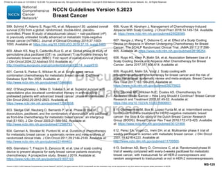 Version 5.2023 © 2023 National Comprehensive Cancer Network©
(NCCN©
), All rights reserved. NCCN Guidelines® and this illustration may not be reproduced in any form without the express written permission of NCCN.
NCCN Guidelines Version 5.2023
Breast Cancer
MS-129
599. Schmid P, Adams S, Rugo HS, et al. IMpassion130: updated overall
survival (OS) from a global, randomized, double-blind, placebo-
controlled, Phase III study of atezolizumab (atezo) + nab-paclitaxel (nP)
in previously untreated locally advanced or metastatic triple-negative
breast cancer (mTNBC). Journal of Clinical Oncology 2019;37:1003-
1003. Available at: https://doi.org/10.1200/JCO.2019.37.15_suppl.1003.
600. Albain KS, Nag S, Calderillo-Ruiz G, et al. Global phase III study of
gemcitabine plus paclitaxel (GT) vs. paclitaxel (T) as frontline therapy for
metastatic breast cancer (MBC): First report of overall survival [Abstract].
J Clin Oncol 2004;22:Abstract 510 Available at:
http://meeting.ascopubs.org/cgi/content/abstract/22/14_suppl/510.
601. Carrick S, Parker S, Wilcken N, et al. Single agent versus
combination chemotherapy for metastatic breast cancer. Cochrane
Database Syst Rev 2005. Available at:
http://www.ncbi.nlm.nih.gov/pubmed/15846660.
602. O'Shaughnessy J, Miles D, Vukelja S, et al. Superior survival with
capecitabine plus docetaxel combination therapy in anthracycline-
pretreated patients with advanced breast cancer: phase III trial results. J
Clin Oncol 2002;20:2812-2823. Available at:
https://www.ncbi.nlm.nih.gov/pubmed/12065558.
603. Sledge GW, Neuberg D, Bernardo P, et al. Phase III trial of
doxorubicin, paclitaxel, and the combination of doxorubicin and paclitaxel
as front-line chemotherapy for metastatic breast cancer: an intergroup
trial (E1193). J Clin Oncol 2003;21:588-592. Available at:
http://www.ncbi.nlm.nih.gov/pubmed/12586793.
604. Gennari A, Stockler M, Puntoni M, et al. Duration of chemotherapy
for metastatic breast cancer: a systematic review and meta-analysis of
randomized clinical trials. J Clin Oncol 2011;29:2144-2149. Available at:
http://www.ncbi.nlm.nih.gov/pubmed/21464403.
605. Giarratano T, Frezzini S, Zanocco M, et al. Use of scalp cooling
device to prevent alopecia for early breast cancer patients receiving
chemotherapy: A prospective study. Breast J 2019. Available at:
https://www.ncbi.nlm.nih.gov/pubmed/31837103.
606. Kruse M, Abraham J. Management of Chemotherapy-Induced
Alopecia With Scalp Cooling. J Oncol Pract 2018;14:149-154. Available
at: https://www.ncbi.nlm.nih.gov/pubmed/29529389.
607. Nangia J, Wang T, Osborne C, et al. Effect of a Scalp Cooling
Device on Alopecia in Women Undergoing Chemotherapy for Breast
Cancer: The SCALP Randomized Clinical Trial. JAMA 2017;317:596-
605. Available at: https://www.ncbi.nlm.nih.gov/pubmed/28196254.
608. Rugo HS, Klein P, Melin SA, et al. Association Between Use of a
Scalp Cooling Device and Alopecia After Chemotherapy for Breast
Cancer. Jama 2017;317:606-614. Available at:
609. Rugo HS, Melin SA, Voigt J. Scalp cooling with
adjuvant/neoadjuvant chemotherapy for breast cancer and the risk of
scalp metastases: systematic review and meta-analysis. Breast Cancer
Res Treat 2017;163:199-205. Available at:
https://www.ncbi.nlm.nih.gov/pubmed/28275922.
610. Stockler MR, Wilcken NJC, Coates AS. Chemotherapy for
Advanced Breast Cancer – How Long Should it Continue? Breast Cancer
Research and Treatment 2003;81:49-52. Available at:
https://doi.org/10.1023/A:1026316806601.
611. Claessens AKM, Bos M, Lopez-Yurda M, et al. Intermittent versus
continuous first-line treatment for HER2-negative metastatic breast
cancer: the Stop  Go study of the Dutch Breast Cancer Research
Group (BOOG). Breast Cancer Res Treat 2018;172:413-423. Available
at: https://www.ncbi.nlm.nih.gov/pubmed/30121808.
612. Perez EA, Vogel CL, Irwin DH, et al. Multicenter phase II trial of
weekly paclitaxel in women with metastatic breast cancer. J Clin Oncol
2001;19:4216-4223. Available at:
http://www.ncbi.nlm.nih.gov/pubmed/11709565.
613. Seidman AD, Berry D, Cirrincione C, et al. Randomized phase III
trial of weekly compared with every-3-weeks paclitaxel for metastatic
breast cancer, with trastuzumab for all HER-2 overexpressors and
random assignment to trastuzumab or not in HER-2 nonoverexpressors:
Printed by ann cocos on 1/21/2024 2:12:20 AM. For personal use only. Not approved for distribution. Copyright © 2024 National Comprehensive Cancer Network, Inc., All Rights Reserved.
 