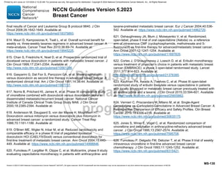 Version 5.2023 © 2023 National Comprehensive Cancer Network©
(NCCN©
), All rights reserved. NCCN Guidelines® and this illustration may not be reproduced in any form without the express written permission of NCCN.
NCCN Guidelines Version 5.2023
Breast Cancer
MS-130
final results of Cancer and Leukemia Group B protocol 9840. J Clin
Oncol 2008;26:1642-1649. Available at:
https://www.ncbi.nlm.nih.gov/pubmed/18375893.
614. Mauri D, Kamposioras K, Tsali L, et al. Overall survival benefit for
weekly vs. three-weekly taxanes regimens in advanced breast cancer: A
meta-analysis. Cancer Treat Rev 2010;36:69-74. Available at:
https://www.ncbi.nlm.nih.gov/pubmed/19945225.
615. Chan S, Friedrichs K, Noel D, et al. Prospective randomized trial of
docetaxel versus doxorubicin in patients with metastatic breast cancer. J
Clin Oncol 1999;17:2341-2354. Available at:
http://www.ncbi.nlm.nih.gov/pubmed/10561296.
616. Gasparini G, Dal Fior S, Panizzoni GA, et al. Weekly epirubicin
versus doxorubicin as second line therapy in advanced breast cancer. A
randomized clinical trial. Am J Clin Oncol 1991;14:38-44. Available at:
http://www.ncbi.nlm.nih.gov/pubmed/1987737.
617. Norris B, Pritchard KI, James K, et al. Phase III comparative study
of vinorelbine combined with doxorubicin versus doxorubicin alone in
disseminated metastatic/recurrent breast cancer: National Cancer
Institute of Canada Clinical Trials Group Study MA8. J Clin Oncol
2000;18:2385-2394. Available at:
618. Andersson M, Daugaard S, von der Maase H, Mouridsen HT.
Doxorubicin versus mitomycin versus doxorubicin plus mitomycin in
advanced breast cancer: a randomized study. Cancer Treat Rep
1986;70:1181-1186. Available at:
619. O'Brien ME, Wigler N, Inbar M, et al. Reduced cardiotoxicity and
comparable efficacy in a phase III trial of pegylated liposomal
doxorubicin HCl (CAELYX/Doxil) versus conventional doxorubicin for
first-line treatment of metastatic breast cancer. Ann Oncol 2004;15:440-
449. Available at: https://www.ncbi.nlm.nih.gov/pubmed/14998846.
620. Fumoleau P, Largillier R, Clippe C, et al. Multicentre, phase II study
evaluating capecitabine monotherapy in patients with anthracycline- and
taxane-pretreated metastatic breast cancer. Eur J Cancer 2004;40:536-
542. Available at: https://www.ncbi.nlm.nih.gov/pubmed/14962720.
621. Oshaughnessy JA, Blum J, Moiseyenko V, et al. Randomized,
open-label, phase II trial of oral capecitabine (Xeloda) vs. a reference
arm of intravenous CMF (cyclophosphamide, methotrexate and 5-
fluorouracil) as first-line therapy for advanced/metastatic breast cancer.
Ann Oncol 2001;12:1247-1254. Available at:
https://www.ncbi.nlm.nih.gov/pubmed/11697835.
622. Cortes J, O'Shaughnessy J, Loesch D, et al. Eribulin monotherapy
versus treatment of physician's choice in patients with metastatic breast
cancer (EMBRACE): a phase 3 open-label randomised study. Lancet
2011;377:914-923. Available at:
http://www.ncbi.nlm.nih.gov/pubmed/21376385.
623. Kaufman PA, Awada A, Twelves C, et al. Phase III open-label
randomized study of eribulin mesylate versus capecitabine in patients
with locally advanced or metastatic breast cancer previously treated with
an anthracycline and a taxane. J Clin Oncol 2015;33:594-601. Available
at: http://www.ncbi.nlm.nih.gov/pubmed/25605862.
624. Vernieri C, Prisciandaro M, Milano M, et al. Single-Agent
Gemcitabine vs. Carboplatin-Gemcitabine in Advanced Breast Cancer: A
Retrospective Comparison of Efficacy and Safety Profiles. Clin Breast
Cancer 2019;19:e306-e318. Available at:
https://www.ncbi.nlm.nih.gov/pubmed/30635175.
625. Jones S, Winer E, Vogel C, et al. Randomized comparison of
vinorelbine and melphalan in anthracycline-refractory advanced breast
cancer. J Clin Oncol 1995;13:2567-2574. Available at:
https://www.ncbi.nlm.nih.gov/pubmed/7595708.
626. Fumoleau P, Delgado FM, Delozier T, et al. Phase II trial of weekly
intravenous vinorelbine in first-line advanced breast cancer
chemotherapy. J Clin Oncol 1993;11:1245-1252. Available at:
https://www.ncbi.nlm.nih.gov/pubmed/8315421.
Printed by ann cocos on 1/21/2024 2:12:20 AM. For personal use only. Not approved for distribution. Copyright © 2024 National Comprehensive Cancer Network, Inc., All Rights Reserved.
 