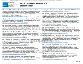 Version 5.2023 © 2023 National Comprehensive Cancer Network©
(NCCN©
), All rights reserved. NCCN Guidelines® and this illustration may not be reproduced in any form without the express written permission of NCCN.
NCCN Guidelines Version 5.2023
Breast Cancer
MS-131
627. Martin M, Ruiz A, Munoz M, et al. Gemcitabine plus vinorelbine
versus vinorelbine monotherapy in patients with metastatic breast cancer
previously treated with anthracyclines and taxanes: final results of the
phase III Spanish Breast Cancer Research Group (GEICAM) trial. Lancet
Oncol 2007;8:219-225. Available at:
https://www.ncbi.nlm.nih.gov/pubmed/17329192.
628. Jones SE, Erban J, Overmoyer B, et al. Randomized phase III study
of docetaxel compared with paclitaxel in metastatic breast cancer. J Clin
Oncol 2005;23:5542-5551. Available at:
https://www.ncbi.nlm.nih.gov/pubmed/16110015.
629. Ibrahim NK, Samuels B, Page R, et al. Multicenter phase II trial of
ABI-007, an albumin-bound paclitaxel, in women with metastatic breast
cancer. J Clin Oncol 2005;23:6019-6026. Available at:
https://www.ncbi.nlm.nih.gov/pubmed/16135470.
630. Gradishar WJ, Tjulandin S, Davidson N, et al. Phase III trial of
nanoparticle albumin-bound paclitaxel compared with polyethylated
castor oil-based paclitaxel in women with breast cancer. J Clin Oncol
2005;23:7794-7803. Available at:
http://www.ncbi.nlm.nih.gov/pubmed/16172456.
631. Gradishar WJ, Krasnojon D, Cheporov S, et al. Significantly longer
progression-free survival with nab-paclitaxel compared with docetaxel as
first-line therapy for metastatic breast cancer. J Clin Oncol
2009;27:3611-3619. Available at:
https://www.ncbi.nlm.nih.gov/pubmed/19470941.
632. Bastholt L, Dalmark M, Gjedde SB, et al. Dose-response
relationship of epirubicin in the treatment of postmenopausal patients
with metastatic breast cancer: a randomized study of epirubicin at four
different dose levels performed by the Danish Breast Cancer
Cooperative Group. J Clin Oncol 1996;14:1146-1155. Available at:
http://www.ncbi.nlm.nih.gov/pubmed/8648369.
633. Roche H, Yelle L, Cognetti F, et al. Phase II clinical trial of
ixabepilone (BMS-247550), an epothilone B analog, as first-line therapy
in patients with metastatic breast cancer previously treated with
anthracycline chemotherapy. J Clin Oncol 2007;25:3415-3420. Available
at: http://www.ncbi.nlm.nih.gov/pubmed/17606972.
634. Thomas E, Tabernero J, Fornier M, et al. Phase II clinical trial of
ixabepilone (BMS-247550), an epothilone B analog, in patients with
taxane-resistant metastatic breast cancer. J Clin Oncol 2007;25:3399-
3406. Available at: http://www.ncbi.nlm.nih.gov/pubmed/17606975.
635. Perez EA, Lerzo G, Pivot X, et al. Efficacy and safety of ixabepilone
(BMS-247550) in a phase II study of patients with advanced breast
cancer resistant to an anthracycline, a taxane, and capecitabine. J Clin
Oncol 2007;25:3407-3414. Available at:
http://www.ncbi.nlm.nih.gov/pubmed/17606974.
636. Nabholtz JM, Falkson C, Campos D, et al. Docetaxel and
doxorubicin compared with doxorubicin and cyclophosphamide as first-
line chemotherapy for metastatic breast cancer: results of a randomized,
multicenter, phase III trial. J Clin Oncol 2003;21:968-975. Available at:
https://www.ncbi.nlm.nih.gov/pubmed/12637459.
637. Biganzoli L, Cufer T, Bruning P, et al. Doxorubicin and paclitaxel
versus doxorubicin and cyclophosphamide as first-line chemotherapy in
metastatic breast cancer: The European Organization for Research and
Treatment of Cancer 10961 Multicenter Phase III Trial. J Clin Oncol
2002;20:3114-3121. Available at:
https://www.ncbi.nlm.nih.gov/pubmed/12118025.
638. Langley RE, Carmichael J, Jones AL, et al. Phase III trial of
epirubicin plus paclitaxel compared with epirubicin plus
cyclophosphamide as first-line chemotherapy for metastatic breast
cancer: United Kingdom National Cancer Research Institute trial AB01. J
Clin Oncol 2005;23:8322-8330. Available at:
http://www.ncbi.nlm.nih.gov/pubmed/16293863.
639. Albain KS, Nag SM, Calderillo-Ruiz G, et al. Gemcitabine plus
paclitaxel versus paclitaxel monotherapy in patients with metastatic
breast cancer and prior anthracycline treatment. J Clin Oncol
2008;26:3950-3957. Available at:
http://www.ncbi.nlm.nih.gov/pubmed/18711184.
Printed by ann cocos on 1/21/2024 2:12:20 AM. For personal use only. Not approved for distribution. Copyright © 2024 National Comprehensive Cancer Network, Inc., All Rights Reserved.
 