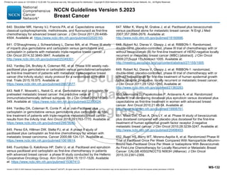 Version 5.2023 © 2023 National Comprehensive Cancer Network©
(NCCN©
), All rights reserved. NCCN Guidelines® and this illustration may not be reproduced in any form without the express written permission of NCCN.
NCCN Guidelines Version 5.2023
Breast Cancer
MS-132
640. Stockler MR, Harvey VJ, Francis PA, et al. Capecitabine versus
classical cyclophosphamide, methotrexate, and fluorouracil as first-line
chemotherapy for advanced breast cancer. J Clin Oncol 2011;29:4498-
4504. Available at: https://www.ncbi.nlm.nih.gov/pubmed/22025143.
641. O'Shaughnessy J, Schwartzberg L, Danso MA, et al. Phase III study
of iniparib plus gemcitabine and carboplatin versus gemcitabine and
carboplatin in patients with metastatic triple-negative breast cancer. J
Clin Oncol 2014;32:3840-3847. Available at:
http://www.ncbi.nlm.nih.gov/pubmed/25349301.
642. Yardley DA, Brufsky A, Coleman RE, et al. Phase II/III weekly nab-
paclitaxel plus gemcitabine or carboplatin versus gemcitabine/carboplatin
as first-line treatment of patients with metastatic triple-negative breast
cancer (the tnAcity study): study protocol for a randomized controlled
trial. Trials 2015;16:575. Available at:
https://www.ncbi.nlm.nih.gov/pubmed/26673577.
643. Nelli F, Moscetti L, Natoli G, et al. Gemcitabine and carboplatin for
pretreated metastatic breast cancer: the predictive value of
immunohistochemically defined subtypes. Int J Clin Oncol 2013;18:343-
349. Available at: https://www.ncbi.nlm.nih.gov/pubmed/22350024.
644. Yardley DA, Coleman R, Conte P, et al. nab-Paclitaxel plus
carboplatin or gemcitabine versus gemcitabine plus carboplatin as first-
line treatment of patients with triple-negative metastatic breast cancer:
results from the tnAcity trial. Ann Oncol 2018;29:1763-1770. Available at:
https://www.ncbi.nlm.nih.gov/pubmed/29878040.
645. Perez EA, Hillman DW, Stella PJ, et al. A phase II study of
paclitaxel plus carboplatin as first-line chemotherapy for women with
metastatic breast carcinoma. Cancer 2000;88:124-131. Available at:
https://www.ncbi.nlm.nih.gov/pubmed/10618614.
646. Fountzilas G, Kalofonos HP, Dafni U, et al. Paclitaxel and epirubicin
versus paclitaxel and carboplatin as first-line chemotherapy in patients
with advanced breast cancer: a phase III study conducted by the Hellenic
Cooperative Oncology Group. Ann Oncol 2004;15:1517-1526. Available
at: https://www.ncbi.nlm.nih.gov/pubmed/15367413.
647. Miller K, Wang M, Gralow J, et al. Paclitaxel plus bevacizumab
versus paclitaxel alone for metastatic breast cancer. N Engl J Med
2007;357:2666-2676. Available at:
http://www.ncbi.nlm.nih.gov/pubmed/18160686.
648. Robert NJ, Dieras V, Glaspy J, et al. RIBBON-1: Randomized,
double-blind, placebo-controlled, phase III trial of chemotherapy with or
without bevacizumab (B) for first-line treatment of HER2-negative locally
recurrent or metastatic breast cancer (MBC) [abstract]. J Clin Oncol
2009;27(Suppl 15):Abstract 1005. Available at:
http://meeting.ascopubs.org/cgi/content/abstract/27/15S/1005.
649. Robert NJ, Dieras V, Glaspy J, et al. RIBBON-1: randomized,
double-blind, placebo-controlled, phase III trial of chemotherapy with or
without bevacizumab for first-line treatment of human epidermal growth
factor receptor 2-negative, locally recurrent or metastatic breast cancer.
J Clin Oncol 2011;29:1252-1260. Available at:
http://www.ncbi.nlm.nih.gov/pubmed/21383283.
650. Mavroudis D, Papakotoulas P, Ardavanis A, et al. Randomized
phase III trial comparing docetaxel plus epirubicin versus docetaxel plus
capecitabine as first-line treatment in women with advanced breast
cancer. Ann Oncol 2010;21:48-54. Available at:
http://www.ncbi.nlm.nih.gov/pubmed/19906761.
651. Miles DW, Chan A, Dirix LY, et al. Phase III study of bevacizumab
plus docetaxel compared with placebo plus docetaxel for the first-line
treatment of human epidermal growth factor receptor 2-negative
metastatic breast cancer. J Clin Oncol 2010;28:3239-3247. Available at:
http://www.ncbi.nlm.nih.gov/pubmed/20498403.
652. Rugo HS, Barry WT, Moreno-Aspitia A, et al. Randomized Phase III
Trial of Paclitaxel Once Per Week Compared With Nanoparticle Albumin-
Bound Nab-Paclitaxel Once Per Week or Ixabepilone With Bevacizumab
As First-Line Chemotherapy for Locally Recurrent or Metastatic Breast
Cancer: CALGB 40502/NCCTG N063H (Alliance). J Clin Oncol
2015;33:2361-2369.
Printed by ann cocos on 1/21/2024 2:12:20 AM. For personal use only. Not approved for distribution. Copyright © 2024 National Comprehensive Cancer Network, Inc., All Rights Reserved.
 