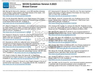 Version 5.2023 © 2023 National Comprehensive Cancer Network©
(NCCN©
), All rights reserved. NCCN Guidelines® and this illustration may not be reproduced in any form without the express written permission of NCCN.
NCCN Guidelines Version 5.2023
Breast Cancer
MS-134
669. Morrogh M, Morris EA, Liberman L, et al. MRI identifies otherwise
occult disease in select patients with Paget disease of the nipple. J Am
Coll Surg 2008;206:316-321. Available at:
http://www.ncbi.nlm.nih.gov/pubmed/18222386.
670. Frei KA, Bonel HM, Pelte M-F, et al. Paget disease of the breast:
findings at magnetic resonance imaging and histopathologic correlation.
Invest Radiol 2005;40:363-367. Available at:
http://www.ncbi.nlm.nih.gov/pubmed/15905723.
671. Bijker N, Rutgers EJ, Duchateau L, et al. Breast-conserving therapy
for Paget disease of the nipple: a prospective European Organization for
Research and Treatment of Cancer study of 61 patients. Cancer
2001;91:472-477. Available at:
http://www.ncbi.nlm.nih.gov/pubmed/11169928.
672. Kawase K, Dimaio DJ, Tucker SL, et al. Paget's disease of the
breast: there is a role for breast-conserving therapy. Ann Surg Oncol
2005;12:391-397. Available at:
http://www.ncbi.nlm.nih.gov/pubmed/15915373.
673. Marshall JK, Griffith KA, Haffty BG, et al. Conservative
management of Paget disease of the breast with radiotherapy: 10- and
15-year results. Cancer 2003;97:2142-2149. Available at:
http://www.ncbi.nlm.nih.gov/pubmed/12712465.
674. Pierce LJ, Haffty BG, Solin LJ, et al. The conservative management
of Paget's disease of the breast with radiotherapy. Cancer 1997;80:1065-
1072. Available at: http://www.ncbi.nlm.nih.gov/pubmed/9305706.
675. Singh A, Sutton RJ, Baker CB, Sacks NP. Is mastectomy
overtreatment for Paget's disease of the nipple? Breast 1999;8:191-194.
Available at: http://www.ncbi.nlm.nih.gov/pubmed/14731439.
676. Laronga C, Hasson D, Hoover S, et al. Paget's disease in the era of
sentinel lymph node biopsy. Am J Surg 2006;192:481-483. Available at:
http://www.ncbi.nlm.nih.gov/pubmed/16978954.
677. Sukumvanich P, Bentrem DJ, Cody HS, et al. The role of sentinel
lymph node biopsy in Paget's disease of the breast. Ann Surg Oncol
2007;14:1020-1023. Available at:
http://www.ncbi.nlm.nih.gov/pubmed/17195914.
678. Telli ML, Horst KC, Guardino AE, et al. Phyllodes tumors of the
breast: natural history, diagnosis, and treatment. J Natl Compr Canc
Netw 2007;5:324-330. Available at:
http://www.ncbi.nlm.nih.gov/pubmed/17439760.
679. Anderson BO, Lawton TJ, Lehman CD, Moe RE. Phyllodes tumors.
In: Harris JR, Lippman ME, Morrow M, Osborne CK, eds. Diseases of the
Breast (ed 3rd). Philadelphia: Lippincott Williams  Wilkins; 2004.
680. Salvadori B, Cusumano F, Del Bo R, et al. Surgical treatment of
phyllodes tumors of the breast. Cancer 1989;63:2532-2536. Available at:
http://www.ncbi.nlm.nih.gov/pubmed/2541890.
681. Birch JM, Alston RD, McNally RJ, et al. Relative frequency and
morphology of cancers in carriers of germline TP53 mutations.
Oncogene 2001;20:4621-4628. Available at:
http://www.ncbi.nlm.nih.gov/pubmed/11498785.
682. Chaney AW, Pollack A, McNeese MD, et al. Primary treatment of
cystosarcoma phyllodes of the breast. Cancer 2000;89:1502-1511.
Available at: http://www.ncbi.nlm.nih.gov/pubmed/11013364.
683. Mangi AA, Smith BL, Gadd MA, et al. Surgical management of
phyllodes tumors. Arch Surg 1999;134:487-492. Available at:
http://www.ncbi.nlm.nih.gov/pubmed/10323420.
684. Pandey M, Mathew A, Kattoor J, et al. Malignant phyllodes tumor.
Breast J 2001;7:411-416. Available at:
http://www.ncbi.nlm.nih.gov/pubmed/11843853.
685. Tse GMK, Lee CS, Kung FYL, et al. Hormonal receptors expression
in epithelial cells of mammary phyllodes tumors correlates with
pathologic grade of the tumor: a multicenter study of 143 cases. Am J
Printed by ann cocos on 1/21/2024 2:12:20 AM. For personal use only. Not approved for distribution. Copyright © 2024 National Comprehensive Cancer Network, Inc., All Rights Reserved.
 