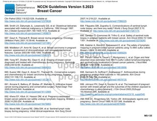Version 5.2023 © 2023 National Comprehensive Cancer Network©
(NCCN©
), All rights reserved. NCCN Guidelines® and this illustration may not be reproduced in any form without the express written permission of NCCN.
NCCN Guidelines Version 5.2023
Breast Cancer
MS-135
Clin Pathol 2002;118:522-526. Available at:
http://www.ncbi.nlm.nih.gov/pubmed/12375638.
686. Smith LH, Dalrymple JL, Leiserowitz GS, et al. Obstetrical deliveries
associated with maternal malignancy in California, 1992 through 1997.
Am J Obstet Gynecol 2001;184:1504-1512. Available at:
http://www.ncbi.nlm.nih.gov/pubmed/11408874.
687. Gwyn K, Theriault R. Breast cancer during pregnancy. Oncology
(Williston Park) 2001;15:39-46. Available at:
http://www.ncbi.nlm.nih.gov/pubmed/11271981.
688. Middleton LP, Amin M, Gwyn K, et al. Breast carcinoma in pregnant
women: assessment of clinicopathologic and immunohistochemical
features. Cancer 2003;98:1055-1060. Available at:
http://www.ncbi.nlm.nih.gov/pubmed/12942575.
689. Yang WT, Dryden MJ, Gwyn K, et al. Imaging of breast cancer
diagnosed and treated with chemotherapy during pregnancy. Radiology
2006;239:52-60. Available at:
http://www.ncbi.nlm.nih.gov/pubmed/16484353.
690. Kuerer HM, Gwyn K, Ames FC, Theriault RL. Conservative surgery
and chemotherapy for breast carcinoma during pregnancy. Surgery
2002;131:108-110. Available at:
http://www.ncbi.nlm.nih.gov/pubmed/11812971.
691. Annane K, Bellocq JP, Brettes JP, Mathelin C. Infiltrative breast
cancer during pregnancy and conservative surgery. Fetal Diagn Ther
2005;20:442-444. Available at:
http://www.ncbi.nlm.nih.gov/pubmed/16113569.
692. Khera SY, Kiluk JV, Hasson DM, et al. Pregnancy-associated
breast cancer patients can safely undergo lymphatic mapping. Breast J
2008;14:250-254. Available at:
http://www.ncbi.nlm.nih.gov/pubmed/18476883.
693. Mondi MM, Cuenca RE, Ollila DW, et al. Sentinel lymph node
biopsy during pregnancy: initial clinical experience. Ann Surg Oncol
2007;14:218-221. Available at:
http://www.ncbi.nlm.nih.gov/pubmed/17066225.
694. Filippakis GM, Zografos G. Contraindications of sentinel lymph
node biopsy: are there any really? World J Surg Oncol 2007;5:10.
Available at: http://www.ncbi.nlm.nih.gov/pubmed/17261174.
695. Gentilini O, Cremonesi M, Trifiro G, et al. Safety of sentinel node
biopsy in pregnant patients with breast cancer. Ann Oncol 2004;15:1348-
1351. Available at: http://www.ncbi.nlm.nih.gov/pubmed/15319240.
696. Keleher A, Wendt R, Delpassand E, et al. The safety of lymphatic
mapping in pregnant breast cancer patients using Tc-99m sulfur colloid.
Breast J 2004;10:492-495. Available at:
http://www.ncbi.nlm.nih.gov/pubmed/15569204.
697. Pandit-Taskar N, Dauer LT, Montgomery L, et al. Organ and fetal
absorbed dose estimates from 99mTc-sulfur colloid lymphoscintigraphy
and sentinel node localization in breast cancer patients. J Nucl Med
2006;47:1202-1208. Available at:
http://www.ncbi.nlm.nih.gov/pubmed/16818956.
698. Germann N, Goffinet F, Goldwasser F. Anthracyclines during
pregnancy: embryo-fetal outcome in 160 patients. Ann Oncol
2004;15:146-150. Available at:
http://www.ncbi.nlm.nih.gov/pubmed/14679135.
699. Johnson PH, Gwyn K, Gordon N, et al. The treatment of pregnant
women with breast cancer and the outcomes of the children exposed to
chemotherapy in utero [abstract]. J Clin Oncol 2005;23(Suppl
16):Abstract 540. Available at:
http://meeting.ascopubs.org/cgi/content/abstract/23/16_suppl/540.
700. Doll DC, Ringenberg QS, Yarbro JW. Antineoplastic agents and
pregnancy. Semin Oncol 1989;16:337-346. Available at:
http://www.ncbi.nlm.nih.gov/pubmed/2678485.
Printed by ann cocos on 1/21/2024 2:12:20 AM. For personal use only. Not approved for distribution. Copyright © 2024 National Comprehensive Cancer Network, Inc., All Rights Reserved.
 
