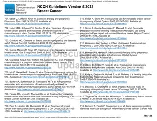 Version 5.2023 © 2023 National Comprehensive Cancer Network©
(NCCN©
), All rights reserved. NCCN Guidelines® and this illustration may not be reproduced in any form without the express written permission of NCCN.
NCCN Guidelines Version 5.2023
Breast Cancer
MS-136
701. Ebert U, Loffler H, Kirch W. Cytotoxic therapy and pregnancy.
Pharmacol Ther 1997;74:207-220. Available at:
http://www.ncbi.nlm.nih.gov/pubmed/9336023.
702. Hahn KME, Johnson PH, Gordon N, et al. Treatment of pregnant
breast cancer patients and outcomes of children exposed to
chemotherapy in utero. Cancer 2006;107:1219-1226. Available at:
http://www.ncbi.nlm.nih.gov/pubmed/16894524.
703. Gainford MC, Clemons M. Breast cancer in pregnancy: are taxanes
safe? Clinical Oncol (R Coll Radiol) 2006;18:159. Available at:
http://www.ncbi.nlm.nih.gov/pubmed/16523825.
704. Garcia-Manero M, Royo MP, Espinos J, et al. Pregnancy associated
breast cancer. Eur J Surg Oncol 2009;35:215-218. Available at:
http://www.ncbi.nlm.nih.gov/pubmed/18550321.
705. Gonzalez-Angulo AM, Walters RS, Carpenter RJ, et al. Paclitaxel
chemotherapy in a pregnant patient with bilateral breast cancer. Clin
Breast Cancer 2004;5:317-319. Available at:
http://www.ncbi.nlm.nih.gov/pubmed/15507181.
706. Mir O, Berveiller P, Ropert S, et al. Emerging therapeutic options for
breast cancer chemotherapy during pregnancy. Ann Oncol 2008;19:607-
613. Available at: http://www.ncbi.nlm.nih.gov/pubmed/17921242.
707. Bader AA, Schlembach D, Tamussino KF, et al. Anhydramnios
associated with administration of trastuzumab and paclitaxel for
metastatic breast cancer during pregnancy. Lancet Oncol 2007;8:79-81.
Available at: http://www.ncbi.nlm.nih.gov/pubmed/17196514.
708. Fanale MA, Uyei AR, Theriault RL, et al. Treatment of metastatic
breast cancer with trastuzumab and vinorelbine during pregnancy. Clin
Breast Cancer 2005;6:354-356. Available at:
http://www.ncbi.nlm.nih.gov/pubmed/16277887.
709. Pant S, Landon MB, Blumenfeld M, et al. Treatment of breast
cancer with trastuzumab during pregnancy. J Clin Oncol 2008;26:1567-
1569. Available at: http://www.ncbi.nlm.nih.gov/pubmed/18349415.
710. Sekar R, Stone PR. Trastuzumab use for metastatic breast cancer
in pregnancy. Obstet Gynecol 2007;110:507-510. Available at:
http://www.ncbi.nlm.nih.gov/pubmed/17666645.
711. Shrim A, Garcia-Bournissen F, Maxwell C, et al. Favorable
pregnancy outcome following Trastuzumab (Herceptin) use during
pregnancy--Case report and updated literature review. Reprod Toxicol
2007;23:611-613. Available at:
http://www.ncbi.nlm.nih.gov/pubmed/17399946.
712. Waterston AM, Graham J. Effect of Adjuvant Trastuzumab on
Pregnancy. J Clin Oncol 2006;24:321-322. Available at:
http://www.ncbi.nlm.nih.gov/pubmed/16401684.
713. Watson WJ. Herceptin (trastuzumab) therapy during pregnancy:
association with reversible anhydramnios. Obstet Gynecol
2005;105:642-643. Available at:
http://www.ncbi.nlm.nih.gov/pubmed/15738038.
714. Witzel ID, Müller V, Harps E, et al. Trastuzumab in pregnancy
associated with poor fetal outcome. Ann Oncol 2008;19:191-192.
Available at: http://www.ncbi.nlm.nih.gov/pubmed/18084047.
715. Kelly H, Graham M, Humes E, et al. Delivery of a healthy baby after
first-trimester maternal exposure to lapatinib. Clin Breast Cancer
2006;7:339-341. Available at:
http://www.ncbi.nlm.nih.gov/pubmed/17092403.
716. Dawood, S, Cristofanilli M. What progress have we made in
managing inflammatory breast cancer? Oncology 2007;21:673-679.
Available at: http://www.ncbi.nlm.nih.gov/pubmed/17564325
717. Jaiyesimi IA, Buzdar AU, Hortobagyi G. Inflammatory breast cancer:
a review. J Clin Oncol 1992;10:1014-1024. Available at:
http://www.ncbi.nlm.nih.gov/pubmed/1588366.
718. Bertucci F, Finetti P, Rougemont J, et al. Gene expression profiling
identifies molecular subtypes of inflammatory breast cancer. Cancer Res
Printed by ann cocos on 1/21/2024 2:12:20 AM. For personal use only. Not approved for distribution. Copyright © 2024 National Comprehensive Cancer Network, Inc., All Rights Reserved.
 