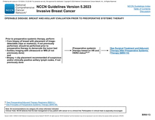 Version 5.2023, 12/05/23 © 2023 National Comprehensive Cancer Network®
(NCCN®
), All rights reserved. NCCN Guidelines®
and this illustration may not be reproduced in any form without the express written permission of NCCN.
NCCN Guidelines Version 5.2023
Invasive Breast Cancer
Note: All recommendations are category 2A unless otherwise indicated.
Clinical Trials: NCCN believes that the best management of any patient with cancer is in a clinical trial. Participation in clinical trials is especially encouraged.
NCCN Guidelines Index
Table of Contents
Discussion
BINV-13
Prior to preoperative systemic therapy, perform:
• Core biopsy of breast with placement of image-
detectable clips or marker(s), if not previously
performed, should be performed prior to
preoperative therapy to demarcate the tumor bed
• Axillary imaging with ultrasound or MRI (if not
previously done)
and
• Biopsy + clip placement recommended of suspicious
and/or clinically positive axillary lymph nodes, if not
previously done
See Surgical Treatment and Adjuvant
Therapy After Preoperative Systemic
Therapy (BINV-14)
Preoperative systemic
therapy based on HR and
HER2 statuscc,rr
cc See Preoperative/Adjuvant Therapy Regimens (BINV-L).
rr See Principles of Preoperative Systemic Therapy (BINV-M).
OPERABLE DISEASE: BREAST AND AXILLARY EVALUATION PRIOR TO PREOPERATIVE SYSTEMIC THERAPY
Printed by ann cocos on 1/21/2024 2:12:20 AM. For personal use only. Not approved for distribution. Copyright © 2024 National Comprehensive Cancer Network, Inc., All Rights Reserved.
 