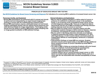 Version 5.2023, 12/05/23 © 2023 National Comprehensive Cancer Network®
(NCCN®
), All rights reserved. NCCN Guidelines®
and this illustration may not be reproduced in any form without the express written permission of NCCN.
NCCN Guidelines Version 5.2023
Invasive Breast Cancer
Note: All recommendations are category 2A unless otherwise indicated.
Clinical Trials: NCCN believes that the best management of any patient with cancer is in a clinical trial. Participation in clinical trials is especially encouraged.
NCCN Guidelines Index
Table of Contents
Discussion
BINV-B
1 Houssami N, Ciatto S, Macaskill P, et al. Accuracy and surgical impact of magnetic resonance imaging in breast cancer staging: systematic review and meta-analysis
in detection of multifocal and multicentric cancer. J Clin Oncol 2008;26:3248-3258.
2 Monticciolo DL, Newell MS, Moy L, et al. Breast cancer screening in women at higher-than-average risk: Recommendations from the ACR. J Am Coll Radiol
2018;15:408-414.
PRINCIPLES OF DEDICATED BREAST MRI TESTING
Personnel, Facility, and Equipment
• Breast MRI examinations are performed with IV contrast and should
be performed and interpreted by an expert breast imaging team
working in concert with the multidisciplinary treatment team.
• Breast MRI examinations require a dedicated breast coil and breast
imaging radiologists familiar with the optimal timing sequences and
other technical details for image interpretation. The imaging center
should have the ability to perform MRI-guided needle sampling and/
or image-guided localization of MRI-detected findings.
Clinical Indications and Applications
• May be used for staging evaluation to define extent of cancer or
presence of multifocal or multicentric cancer in the ipsilateral
breast, or as screening of the contralateral breast cancer at time
of initial diagnosis (category 2B). There are no high-level data to
demonstrate that the use of MRI to facilitate local therapy decision-
making improves local recurrence or survival.1
• May be helpful for breast cancer evaluation before and after
preoperative systemic therapy to define extent of disease, response
to treatment, and potential for breast-conservation therapy.
• May be useful in identifying otherwise clinically occult disease
in patients presenting with axillary nodal metastases (cT0, cN+),
with Paget disease, or with invasive lobular carcinoma poorly (or
inadequately) defined on mammography, ultrasound, or physical
examination.
• False-positive findings on breast MRI are common. Surgical
decisions should not be based solely on the MRI findings. Additional
tissue sampling of areas of concern identified by breast MRI is
recommended.
• The utility of MRI in follow-up screening of patients with prior breast
cancer is undefined. It should generally be considered for:
1) Patients with dense breasts treated with BCS + RT
2) Those diagnosed before the age of 50
3) Whose lifetime risk of a second primary breast cancer is 20%
based on models largely dependent on family history, such as in
those with the risk associated with inherited susceptibility to breast
cancer.2
See NCCN Guidelines for Breast Cancer Screening and Diagnosis for indications for screening MRI in patients at increased breast cancer risk.
Printed by ann cocos on 1/21/2024 2:12:20 AM. For personal use only. Not approved for distribution. Copyright © 2024 National Comprehensive Cancer Network, Inc., All Rights Reserved.
 