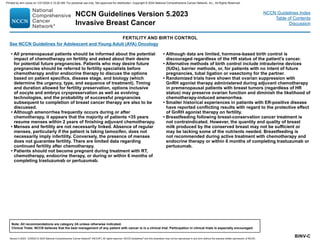 Version 5.2023, 12/05/23 © 2023 National Comprehensive Cancer Network®
(NCCN®
), All rights reserved. NCCN Guidelines®
and this illustration may not be reproduced in any form without the express written permission of NCCN.
NCCN Guidelines Version 5.2023
Invasive Breast Cancer
Note: All recommendations are category 2A unless otherwise indicated.
Clinical Trials: NCCN believes that the best management of any patient with cancer is in a clinical trial. Participation in clinical trials is especially encouraged.
NCCN Guidelines Index
Table of Contents
Discussion
BINV-C
FERTILITY AND BIRTH CONTROL
• All premenopausal patients should be informed about the potential
impact of chemotherapy on fertility and asked about their desire
for potential future pregnancies. Patients who may desire future
pregnancies should be referred to fertility specialists before
chemotherapy and/or endocrine therapy to discuss the options
based on patient specifics, disease stage, and biology (which
determine the urgency, type, and sequence of treatment). Timing
and duration allowed for fertility preservation, options inclusive
of oocyte and embryo cryopreservation as well as evolving
technologies, and the probability of successful pregnancies
subsequent to completion of breast cancer therapy are also to be
discussed.
• Although amenorrhea frequently occurs during or after
chemotherapy, it appears that the majority of patients 35 years
resume menses within 2 years of finishing adjuvant chemotherapy.
• Menses and fertility are not necessarily linked. Absence of regular
menses, particularly if the patient is taking tamoxifen, does not
necessarily imply infertility. Conversely, the presence of menses
does not guarantee fertility. There are limited data regarding
continued fertility after chemotherapy.
• Patients should not become pregnant during treatment with RT,
chemotherapy, endocrine therapy, or during or within 6 months of
completing trastuzumab or pertuzumab.
• Although data are limited, hormone-based birth control is
discouraged regardless of the HR status of the patient's cancer.
• Alternative methods of birth control include intrauterine devices
(IUDs), barrier methods, or, for patients with no intent of future
pregnancies, tubal ligation or vasectomy for the partner.
• Randomized trials have shown that ovarian suppression with
GnRH agonist therapy administered during adjuvant chemotherapy
in premenopausal patients with breast tumors (regardless of HR
status) may preserve ovarian function and diminish the likelihood of
chemotherapy-induced amenorrhea.
• Smaller historical experiences in patients with ER-positive disease
have reported conflicting results with regard to the protective effect
of GnRH agonist therapy on fertility.
• Breastfeeding following breast-conservation cancer treatment is
not contraindicated. However, the quantity and quality of breast
milk produced by the conserved breast may not be sufficient or
may be lacking some of the nutrients needed. Breastfeeding is
not recommended during active treatment with chemotherapy and
endocrine therapy or within 6 months of completing trastuzumab or
pertuzumab.
See NCCN Guidelines for Adolescent and Young Adult (AYA) Oncology
Printed by ann cocos on 1/21/2024 2:12:20 AM. For personal use only. Not approved for distribution. Copyright © 2024 National Comprehensive Cancer Network, Inc., All Rights Reserved.
 