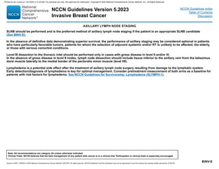 Version 5.2023, 12/05/23 © 2023 National Comprehensive Cancer Network®
(NCCN®
), All rights reserved. NCCN Guidelines®
and this illustration may not be reproduced in any form without the express written permission of NCCN.
NCCN Guidelines Version 5.2023
Invasive Breast Cancer
Note: All recommendations are category 2A unless otherwise indicated.
Clinical Trials: NCCN believes that the best management of any patient with cancer is in a clinical trial. Participation in clinical trials is especially encouraged.
NCCN Guidelines Index
Table of Contents
Discussion
BINV-E
AXILLARY LYMPH NODE STAGING
SLNB should be performed and is the preferred method of axillary lymph node staging if the patient is an appropriate SLNB candidate
(See BINV-D).
In the absence of definitive data demonstrating superior survival, the performance of axillary staging may be considered optional in patients
who have particularly favorable tumors, patients for whom the selection of adjuvant systemic and/or RT is unlikely to be affected, the elderly,
or those with serious comorbid conditions.
Level III dissection to the thoracic inlet should be performed only in cases with gross disease in level II and/or lll.
In the absence of gross disease in level II nodes, lymph node dissection should include tissue inferior to the axillary vein from the latissimus
dorsi muscle laterally to the medial border of the pectoralis minor muscle (level I/II).
Lymphedema is a potential side effect after the treatment of axillary lymph node surgery resulting from damage to the lymphatic system.
Early detection/diagnosis of lymphedema is key for optimal management. Consider pretreatment measurement of both arms as a baseline for
patients with risk factors for lymphedema. See NCCN Guidelines for Survivorship: Lymphedema (SLYMPH-1).
Printed by ann cocos on 1/21/2024 2:12:20 AM. For personal use only. Not approved for distribution. Copyright © 2024 National Comprehensive Cancer Network, Inc., All Rights Reserved.
 