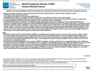 Version 5.2023, 12/05/23 © 2023 National Comprehensive Cancer Network®
(NCCN®
), All rights reserved. NCCN Guidelines®
and this illustration may not be reproduced in any form without the express written permission of NCCN.
NCCN Guidelines Version 5.2023
Invasive Breast Cancer
Note: All recommendations are category 2A unless otherwise indicated.
Clinical Trials: NCCN believes that the best management of any patient with cancer is in a clinical trial. Participation in clinical trials is especially encouraged.
NCCN Guidelines Index
Table of Contents
Discussion
BINV-F
1 OF 2
• Margins should be evaluated on all surgical specimens from BCS. Requirements for optimal margin evaluation include:
Orientation of the surgical specimens
Description of the gross and microscopic margin status
Reporting of the distance, orientation, and type of tumor (invasive or DCIS) in relation to the closest margin.
• For mammographically detected DCIS with microcalcifications, complete resection should be documented by analysis of margins and
specimen radiography. Post-excision mammography can be considered if there is uncertainty.
• The NCCN Panel accepts the definitions of negative margins after breast-conservation therapy from the 2014 SSO/ASTRO Margins
Guideline1 for Stage I/II Invasive Cancers and the 2016 SSO/ASTRO/ASCO Guideline for DCIS.2 For patients with stage I or II invasive cancers
after BCS, a positive margin is defined as “ink on tumor” (any invasive cancer or DCIS cells on ink). These patients generally require further
surgery—either a re-excision to achieve a negative margin or a mastectomy. If re-excision is technically feasible to allow for BCS to achieve
“no ink on tumor,” this can be done with resection of the involved margin guided by the orientation of the initial resection specimen or re-
excision of the entire original excision cavity. There may be select patients with stage III invasive cancers who may be eligible for BCS. For
these patients, the margins status would be accessed with similar definitions.
DCIS
• For patients with pure DCIS treated by BCS and WBRT, a quantitative description of any tumor close to margin resection width of at least
2 mm is associated with a reduced risk of ipsilateral breast tumor recurrence (IBTR) relative to narrower negative margin widths, while
the routine practice of obtaining margins greater than 2 mm to further improve outcomes is not supported by the evidence. When there is
only minimal or focal DCIS involvement near the margin, clinical judgment should be utilized to weigh the risks of re-excision with risk of
recurrence for an individual patient.
• For patients with DCIS treated with excision alone (no WBRT), regardless of margin width, there is a substantially higher rate of IBTR than
treatment with excision and WBRT, even in predefined, low-risk patients. Although the optimal margin width for treatment with excision alone
is unknown, it should be at least 2 mm, with some evidence suggesting improved IBTR rates with margin widths wider than 2 mm.
• DCIS with microinvasion (DCIS-M), defined as an invasive focus ≤1 mm in size, should refer to the DCIS margin definition when considering
the optimal margin width (2 mm), given that the majority of DCIS-M is comprised of DCIS and systemic therapy utilization for this lesion
more closely reflects the treatment pattern for DCIS than for invasive carcinoma.
Continued
MARGIN STATUS RECOMMENDATIONS AFTER BREAST-CONSERVING SURGERY (BCS) FOR INVASIVE CANCERS AND DCIS
1 Moran MS, Schnitt SJ, Giuliano AE, et al. Society of Surgical Oncology-American Society for Radiation Oncology consensus guideline on margins for BCS with
whole-breast irradiation in stages I and II invasive breast cancer. J Clin Oncol 2014;32:1507-1515.
2 Morrow M, Van Zee KJ, Solin LJ, et al. Society of Surgical Oncology-American Society for Radiation Oncology-American Society of Clinical Oncology Consensus
Guideline on Margins for BCS With Whole-Breast Irradiation in Ductal Carcinoma In Situ. J Clin Oncol 2016;34:4040-4046.
Printed by ann cocos on 1/21/2024 2:12:20 AM. For personal use only. Not approved for distribution. Copyright © 2024 National Comprehensive Cancer Network, Inc., All Rights Reserved.
 