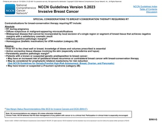 Version 5.2023, 12/05/23 © 2023 National Comprehensive Cancer Network®
(NCCN®
), All rights reserved. NCCN Guidelines®
and this illustration may not be reproduced in any form without the express written permission of NCCN.
NCCN Guidelines Version 5.2023
Invasive Breast Cancer
Note: All recommendations are category 2A unless otherwise indicated.
Clinical Trials: NCCN believes that the best management of any patient with cancer is in a clinical trial. Participation in clinical trials is especially encouraged.
NCCN Guidelines Index
Table of Contents
Discussion
BINV-G
a See Margin Status Recommendations After BCS for Invasive Cancers and DCIS (BINV-F).
SPECIAL CONSIDERATIONS TO BREAST-CONSERVATION THERAPY REQUIRING RT
Contraindications for breast-conservation therapy requiring RT include:
Absolute
• RT during pregnancy
• Diffuse suspicious or malignant-appearing microcalcifications
• Widespread disease that cannot be incorporated by local excision of a single region or segment of breast tissue that achieves negative
margins with a satisfactory cosmetic result
• Diffusely positive pathologic marginsa
• Homozygous (biallelic inactivation) for ATM mutation (category 2B)
Relative
• Prior RT to the chest wall or breast; knowledge of doses and volumes prescribed is essential
• Active connective tissue disease involving the skin (especially scleroderma and lupus)
• Persistently positive pathologic margina
• Patients with a known or suspected genetic predisposition to breast cancer:
May have an increased risk of ipsilateral breast recurrence or contralateral breast cancer with breast-conservation therapy
May be considered for prophylactic bilateral mastectomy for risk reduction
(See NCCN Guidelines for Genetic/Familial High-Risk Assessment: Breast, Ovarian, and Pancreatic)
May have known or suspected Li-Fraumeni syndrome (category 2B)
Printed by ann cocos on 1/21/2024 2:12:20 AM. For personal use only. Not approved for distribution. Copyright © 2024 National Comprehensive Cancer Network, Inc., All Rights Reserved.
 
