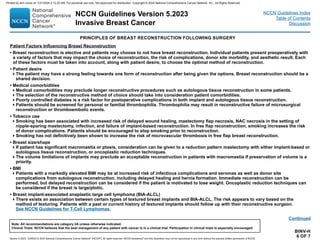 Version 5.2023, 12/05/23 © 2023 National Comprehensive Cancer Network®
(NCCN®
), All rights reserved. NCCN Guidelines®
and this illustration may not be reproduced in any form without the express written permission of NCCN.
NCCN Guidelines Version 5.2023
Invasive Breast Cancer
Note: All recommendations are category 2A unless otherwise indicated.
Clinical Trials: NCCN believes that the best management of any patient with cancer is in a clinical trial. Participation in clinical trials is especially encouraged.
NCCN Guidelines Index
Table of Contents
Discussion
BINV-H
6 OF 7
Patient Factors Influencing Breast Reconstruction
• Breast reconstruction is elective and patients may choose to not have breast reconstruction. Individual patients present preoperatively with
a variety of factors that may impact the choice of reconstruction, the risk of complications, donor site morbidity, and aesthetic result. Each
of these factors must be taken into account, along with patient desire, to choose the optimal method of reconstruction.
• Patient desire
The patient may have a strong feeling towards one form of reconstruction after being given the options. Breast reconstruction should be a
shared decision.
• Medical comorbidities
Medical comorbidities may preclude longer reconstructive procedures such as autologous tissue reconstruction in some patients.
The selection of the reconstructive method of choice should take into consideration patient comorbidities.
Poorly controlled diabetes is a risk factor for postoperative complications in both implant and autologous tissue reconstruction.
Patients should be screened for personal or familial thrombophilia. Thrombophilia may result in reconstructive failure of microsurgical
reconstruction or thromboembolic events.
• Tobacco use
Smoking has been associated with increased risk of delayed wound healing, mastectomy flap necrosis, NAC necrosis in the setting of
nipple-sparing mastectomy, infection, and failure of implant-based reconstruction. In free flap reconstruction, smoking increases the risk
of donor complications. Patients should be encouraged to stop smoking prior to reconstruction.
Smoking has not definitively been shown to increase the risk of microvascular thrombosis in free flap breast reconstruction.
• Breast size/shape
If patient has significant macromastia or ptosis, consideration can be given to a reduction pattern mastectomy with either implant-based or
autologous tissue reconstruction, or oncoplastic reduction techniques.
The volume limitations of implants may preclude an acceptable reconstruction in patients with macromastia if preservation of volume is a
priority.
• BMI
Patients with a markedly elevated BMI may be at increased risk of infectious complications and seromas as well as donor site
complications from autologous reconstruction, including delayed healing and hernia formation. Immediate reconstruction can be
performed, but delayed reconstruction can be considered if the patient is motivated to lose weight. Oncoplastic reduction techniques can
be considered if the breast is large/ptotic.
• Breast implant-associated anaplastic large cell lymphoma (BIA-ALCL)
There exists an association between certain types of textured breast implants and BIA-ALCL. The risk appears to vary based on the
method of texturing. Patients with a past or current history of textured implants should follow up with their reconstructive surgeon.
See NCCN Guidelines for T-Cell Lymphomas.
PRINCIPLES OF BREAST RECONSTRUCTION FOLLOWING SURGERY
Continued
Printed by ann cocos on 1/21/2024 2:12:20 AM. For personal use only. Not approved for distribution. Copyright © 2024 National Comprehensive Cancer Network, Inc., All Rights Reserved.
 