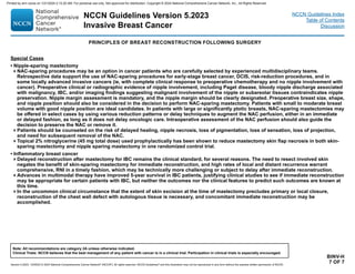 Version 5.2023, 12/05/23 © 2023 National Comprehensive Cancer Network®
(NCCN®
), All rights reserved. NCCN Guidelines®
and this illustration may not be reproduced in any form without the express written permission of NCCN.
NCCN Guidelines Version 5.2023
Invasive Breast Cancer
Note: All recommendations are category 2A unless otherwise indicated.
Clinical Trials: NCCN believes that the best management of any patient with cancer is in a clinical trial. Participation in clinical trials is especially encouraged.
NCCN Guidelines Index
Table of Contents
Discussion
BINV-H
7 OF 7
PRINCIPLES OF BREAST RECONSTRUCTION FOLLOWING SURGERY
Special Cases
• Nipple-sparing mastectomy
NAC-sparing procedures may be an option in cancer patients who are carefully selected by experienced multidisciplinary teams.
Retrospective data support the use of NAC-sparing procedures for early-stage breast cancer, DCIS, risk-reduction procedures, and in
some locally advanced invasive cancers (ie, with complete clinical response to preoperative chemotherapy and no nipple involvement with
cancer). Preoperative clinical or radiographic evidence of nipple involvement, including Paget disease, bloody nipple discharge associated
with malignancy, IBC, and/or imaging findings suggesting malignant involvement of the nipple or subareolar tissues contraindicates nipple
preservation. Nipple margin assessment is mandatory, and the nipple margin should be clearly designated. Preoperative breast size, shape,
and nipple position should also be considered in the decision to perform NAC-sparing mastectomy. Patients with small to moderate breast
volume with good nipple position are ideal candidates. In patients with large or significantly ptotic breasts, NAC-sparing mastectomies may
be offered in select cases by using various reduction patterns or delay techniques to augment the NAC perfusion, either in an immediate
or delayed fashion, as long as it does not delay oncologic care. Intraoperative assessment of the NAC perfusion should also guide the
decision to preserve the NAC or remove it.
Patients should be counseled on the risk of delayed healing, nipple necrosis, loss of pigmentation, loss of sensation, loss of projection,
and need for subsequent removal of the NAC.
Topical 2% nitroglycerine (45 mg total dose) used prophylactically has been shown to reduce mastectomy skin flap necrosis in both skin-
sparing mastectomy and nipple sparing mastectomy in one randomized control trial.
• Inflammatory breast cancer
Delayed reconstruction after mastectomy for IBC remains the clinical standard, for several reasons. The need to resect involved skin
negates the benefit of skin-sparing mastectomy for immediate reconstruction, and high rates of local and distant recurrence warrant
comprehensive, RNI in a timely fashion, which may be technically more challenging or subject to delay after immediate reconstruction.
Advances in multimodal therapy have improved 5-year survival in IBC patients, justifying clinical studies to see if immediate reconstruction
may be appropriate for certain patients with IBC, but neither the outcomes nor the clinical features to predict such outcomes are known at
this time.
In the uncommon clinical circumstance that the extent of skin excision at the time of mastectomy precludes primary or local closure,
reconstruction of the chest wall defect with autologous tissue is necessary, and concomitant immediate reconstruction may be
accomplished.
Printed by ann cocos on 1/21/2024 2:12:20 AM. For personal use only. Not approved for distribution. Copyright © 2024 National Comprehensive Cancer Network, Inc., All Rights Reserved.
 