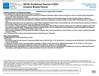 Version 5.2023, 12/05/23 © 2023 National Comprehensive Cancer Network®
(NCCN®
), All rights reserved. NCCN Guidelines®
and this illustration may not be reproduced in any form without the express written permission of NCCN.
NCCN Guidelines Version 5.2023
Invasive Breast Cancer
Note: All recommendations are category 2A unless otherwise indicated.
Clinical Trials: NCCN believes that the best management of any patient with cancer is in a clinical trial. Participation in clinical trials is especially encouraged.
NCCN Guidelines Index
Table of Contents
Discussion
Optimizing Delivery of Individual Therapy
• It is important to individualize RT planning and delivery.
3-D CT-based treatment planning should routinely be utilized to delineate target volumes  organs at risk, and assess dose distribution
across the entire treatment volume.
Radiation to the breast/chest wall and nodal regions is generally delivered with single energy or mixed energy photons ± electrons.
Treatment planning should be optimized to maximally improve homogeneity across the target volume while minimizing dose to organs at
risk.
Additional techniques such as respiratory control (deep inspiration breath-hold), prone positioning, and cardiac blocks may also be used to
try to further reduce dose to heart, lung, and adjacent normal tissue.
At a minimum, weekly imaging to verify treatment setup should be utilized. More frequent imaging may be needed for selected cases with
inconsistent reproducibility. Image-guided radiation therapy (IGRT) may be utilized with deep inspiration breath-hold (DIBH) technique to
reduce normal tissue exposure of the heart, lung or liver.
Dose-volume histograms (DVHs) should be used to evaluate, dose and constraints to normal tissues (ie, heart, lung), and planning target
volumes (PTVs).
• It is common for RT to follow chemotherapy when chemotherapy is indicated.
Whole Breast Radiation
• Target definition is the breast tissue at risk.
• RT dosing:
The whole breast should receive a hypofractionated dose of 40–42.5 Gy in 15–16 fractions; in selected cases 45–50.4 Gy in 25–28 fractions
may be considered.
A boost to the tumor bed is recommended in patients at higher risk for recurrence. Typical boost doses are 10–16 Gy in 4–8 fractions.
• Lumpectomy cavity boost can be delivered using enface electrons, photons, or brachytherapy.
Ultra-hypofraction ated WBRT of 28.5 Gy in 5 (once-a-week) fractions may be considered for selected pts over 50 yrs following BCS with
early-stage, node-negative disease, particularly those in whom a boost is not intended.a,b
BINV-I
1 OF 3
PRINCIPLES OF RADIATION THERAPY
a Alternatively, 26 Gy in 5 daily fractions over one week may be considered, though data beyond 5 years for local relapse or toxicity are not yet available for this
regimen. [Murray Brunt A, Haviland JS, Wheatley DA, et al. Hypofractionated breast radiotherapy for 1 week versus 3 weeks (FAST-Forward): 5-year efficacy and late
normal tissue effects results from a multicentre, non-inferiority, randomised, phase 3 trial. Lancet 2020;395:1613-1626.]
b Brunt AM, Haviland JS, Sydenham M, et al. Ten-year results of FAST: A randomized controlled trial of 5-fraction whole-breast radiotherapy for early breast cancer. J
Clin Oncol 2020;38:3261-3272.
Printed by ann cocos on 1/21/2024 2:12:20 AM. For personal use only. Not approved for distribution. Copyright © 2024 National Comprehensive Cancer Network, Inc., All Rights Reserved.
 