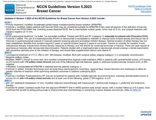NCCN Guidelines Version 5.2023
Breast Cancer
Version 5.2023, 12/05/23 © 2023 National Comprehensive Cancer Network®
(NCCN®
), All rights reserved. NCCN Guidelines®
and this illustration may not be reproduced in any form without the express written permission of NCCN.
NCCN Guidelines Index
Table of Contents
Discussion
Continued
UPDATES
Updates in Version 1.2023 of the NCCN Guidelines for Breast Cancer from Version 4.2022 include:
DCIS-1
• Primary treatment, modified: Accelerated partial breast irradiation/partial breast radiation (APBI/PBI)
• Footnote j, modified: Select patients with low-risk DCIS may be considered suitable for APBI/PBI if they meet all aspects of the definition of low-risk
DCIS from the RTOG 9804 trial, including screen-detected DCIS, low to intermediate nuclear grade, tumor size ≤2.5 cm, and surgical resection with
margins negative at 3 mm.
DCIS-2
• DCIS postsurgical treatment, 1st bullet, 1st sub-bullet modified: Treated with BCS and RT (category 1), especially for patients with ER-positive DCIS.
• Footnote n added: The use of a bisphosphonate (PO/IV) or denosumab is acceptable to maintain or improve bone mineral density and reduce risk of
fractures in postmenopausal (natural or induced) patients receiving adjuvant aromatase inhibitor therapy. Optimal duration of either therapy has not
been established. Benefits from duration beyond 3 years or optimal duration beyond 3 years is not known. Factors to consider for duration of anti-
osteoporosis therapy include bone mineral density, response to therapy, and risk factors for continued bone loss or fracture. There are case reports of
spontaneous fractures after denosumab discontinuation. Patients treated with a bisphosphonate or denosumab should undergo a dental examination
with preventive dentistry prior to the initiation of therapy, and should take supplemental calcium and vitamin D.
BINV-2
• Locoregional treatment of cT1-3, cN0 or cN+, M0 Disease, modified: BCS with surgical axillary staging (category 1) ± oncoplastic reconstruction
• Negative axillary nodes:
• Modified: WBRT ± boosto to tumor bed, and consider comprehensive regional nodal irradiation (RNI) in patients with central/medial tumors, pT3 tumors,
or pT2 tumors with 10 axillary nodes removed and one of the following high-risk features: grade 3, extensive lymphovascular invasion (LVI), or ER-
negative.
Modified: Consideration of APBI/PBI in selected low-risk patients (category 1)
• Footnote m added: Includes techniques such as local tissue rearrangement, local flaps, regional flaps, breast reduction and mastopexy to allow for
greater volumes of resection while optimizing aesthetic outcomes in patients undergoing BCS.
BINV-3
• Footnote t modified: Postmastectomy RT may be considered for patients with multiple high-risk recurrence factors, including central/medial tumors or
tumors ≥2 cm with 10 axillary nodes removed and at least one of the following: grade 3, ER-negative, or LVI.
BINV-5
• pN+ ((≥1 ipsilateral metastases 2 mm), modified: Adjuvant chemotherapy with trastuzumab + pertuzumab (category 1, preferred) and endocrine
therapy.
• Footnote hh added: Updated results from the adjuvant APHINITY trial in HER2-positive early breast cancer, with a median follow-up of 8.4 years, have
confirmed the benefit of adding pertuzumab to trastuzumab plus chemotherapy in preventing invasive disease recurrences. (Also on BINV-9)
Printed by ann cocos on 1/21/2024 2:12:20 AM. For personal use only. Not approved for distribution. Copyright © 2024 National Comprehensive Cancer Network, Inc., All Rights Reserved.
 