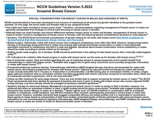Version 5.2023, 12/05/23 © 2023 National Comprehensive Cancer Network®
(NCCN®
), All rights reserved. NCCN Guidelines®
and this illustration may not be reproduced in any form without the express written permission of NCCN.
NCCN Guidelines Version 5.2023
Invasive Breast Cancer
Note: All recommendations are category 2A unless otherwise indicated.
Clinical Trials: NCCN believes that the best management of any patient with cancer is in a clinical trial. Participation in clinical trials is especially encouraged.
NCCN Guidelines Index
Table of Contents
Discussion
BINV-J
1 OF 2
SPECIAL CONSIDERATIONS FOR BREAST CANCER IN MALES (SEX ASSIGNED AT BIRTH)
NCCN recommendations have been developed to be inclusive of individuals of all sexual and gender identities to the greatest extent
possible. On this page, the terms males and females refer to sex assigned at birth.
• Few males have been included in breast cancer trials.1 Therefore, recommendations regarding management of breast cancer in males are
generally extrapolated from findings of clinical trials focusing on breast cancer in females.
• Although there are some biologic and clinical differences between breast cancer in males and females, management of breast cancer in
males is similar overall to management of breast cancer in females, with the following special considerations pertinent to male patients:2
Genetics: The NCCN Panel recommends consideration of genetic testing for all males with breast cancer (See NCCN Guidelines for
Genetic/Familial High-Risk Assessment: Breast, Ovarian, and Pancreatic).
Breast surgery: Historically, males with breast cancer have undergone mastectomy more often than BCS. However, breast-conservation
therapy is increasingly being performed in males and evolving data indicate that breast conservation in males is associated with
equivalent outcomes to mastectomy and that it is safe and feasible. Decisions about breast conservation versus mastectomy in males
should be made according to similar criteria as for females.2-9
Axillary lymph node surgery: As in females, SLNB should be performed in the setting of male breast cancer with a clinically node-negative
axilla.2,4
RT: Indications for radiation after breast surgery in males with breast cancer are the same as for females with breast cancer.2,5,10,11
Use of molecular assays: Data are limited regarding the use of molecular assays to assess prognosis and to predict benefit from
chemotherapy in males with breast cancer.2 Available data suggest the 21-gene assay recurrence score provides prognostic information
in males with breast cancer.12,13
Preoperative/adjuvant systemic therapy: Chemotherapy with/without HER2-targeted therapy should be recommended for males with
breast cancer according to guidelines for females with breast cancer.2 Options for adjuvant endocrine therapy for males with breast
cancer include tamoxifen for 5–10 years or, if tamoxifen is contraindicated, a GnRH analog plus an aromatase inhibitor. In males, single-
agent adjuvant treatment with an aromatase inhibitor has been associated with inferior outcomes compared to tamoxifen alone, likely due
to inadequate estradiol suppression, and is not recommended.2,14-17
Follow-up after treatment for early-stage disease: There are only limited data to support screening for breast cancer in males.2 The NCCN
Panel recommends that bone density be assessed at baseline and every 2 years in males with breast cancer who receive adjuvant GnRH
analog therapy. Low bone density should be managed according to standard guidelines.18
Systemic therapy for advanced disease: Management of advanced breast cancer in males is similar to that in females; however, it is
preferred that when an aromatase inhibitor is used, a GnRH analog should be given concurrently.2 Available data suggest single-agent
fulvestrant has similar efficacy in males as in females.19 Newer agents such as CDK4/6 inhibitors in combination with an aromatase
inhibitor or fulvestrant, mTOR inhibitors, and PIK3CA inhibitors have not been systematically evaluated in clinical trials in males with
breast cancer. However, available real-world data suggest comparable efficacy and safety profiles and it is reasonable to recommend
these agents to males based on extrapolation of data from studies comprised largely of female participants with advanced breast cancer.
Indications for and recommendations regarding chemotherapy, HER2-targeted therapy, immunotherapy, and PARP inhibitors for advanced
breast cancer in males are similar to those for advanced breast cancer in females.1
References
Printed by ann cocos on 1/21/2024 2:12:20 AM. For personal use only. Not approved for distribution. Copyright © 2024 National Comprehensive Cancer Network, Inc., All Rights Reserved.
 