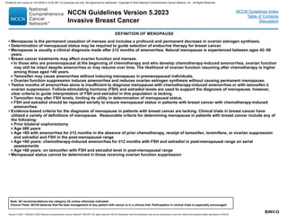Version 5.2023, 12/05/23 © 2023 National Comprehensive Cancer Network®
(NCCN®
), All rights reserved. NCCN Guidelines®
and this illustration may not be reproduced in any form without the express written permission of NCCN.
NCCN Guidelines Version 5.2023
Invasive Breast Cancer
Note: All recommendations are category 2A unless otherwise indicated.
Clinical Trials: NCCN believes that the best management of any patient with cancer is in a clinical trial. Participation in clinical trials is especially encouraged.
NCCN Guidelines Index
Table of Contents
Discussion
BINV-O
DEFINITION OF MENOPAUSE
• Menopause is the permanent cessation of menses and includes a profound and permanent decrease in ovarian estrogen synthesis.
• Determination of menopausal status may be required to guide selection of endocrine therapy for breast cancer.
• Menopause is usually a clinical diagnosis made after ≥12 months of amenorrhea. Natural menopause is experienced between ages 42–58
years.
• Breast cancer treatments may affect ovarian function and menses.
In those who are premenopausal at the beginning of chemotherapy and who develop chemotherapy-induced amenorrhea, ovarian function
may still be intact despite amenorrhea or may resume over time. The likelihood of ovarian function resuming after chemotherapy is higher
among those aged 40 years.
Tamoxifen may cause amenorrhea without inducing menopause in premenopausal individuals.
Ovarian function suppression induces amenorrhea and reduces ovarian estrogen synthesis without causing permanent menopause.
• Twelve months of amenorrhea alone is insufficient to diagnose menopause with chemotherapy-induced amenorrhea or with tamoxifen ±
ovarian suppression. Follicle-stimulating hormone (FSH) and estradiol levels are used to support the diagnosis of menopause; however,
clear criteria to guide interpretation of FSH and estradiol in this population is lacking.
Tamoxifen may alter FSH levels, limiting its utility in determination of menopausal status.
FSH and estradiol should be repeated serially to ensure menopausal status in patients with breast cancer with chemotherapy-induced
amenorrhea.
• Evidence-based criteria for the diagnosis of menopause in patients with breast cancer are lacking. Clinical trials in breast cancer have
utilized a variety of definitions of menopause. Reasonable criteria for determining menopause in patients with breast cancer include any of
the following:
Prior bilateral oophorectomy
Age ≥60 years
Age 60 with amenorrhea for ≥12 months in the absence of prior chemotherapy, receipt of tamoxifen, toremifene, or ovarian suppression
and estradiol and FSH in the post-menopausal range
Age 60 years: chemotherapy-induced amenorrhea for ≥12 months with FSH and estradiol in post-menopausal range on serial
assessments
Age 60 years: on tamoxifen with FSH and estradiol level in post-menopausal range
• Menopausal status cannot be determined in those receiving ovarian function suppression
Printed by ann cocos on 1/21/2024 2:12:20 AM. For personal use only. Not approved for distribution. Copyright © 2024 National Comprehensive Cancer Network, Inc., All Rights Reserved.
 