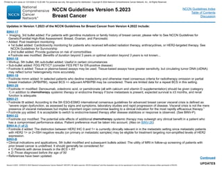 NCCN Guidelines Version 5.2023
Breast Cancer
Version 5.2023, 12/05/23 © 2023 National Comprehensive Cancer Network®
(NCCN®
), All rights reserved. NCCN Guidelines®
and this illustration may not be reproduced in any form without the express written permission of NCCN.
NCCN Guidelines Index
Table of Contents
Discussion
Continued
UPDATES
BINV-17
• Imaging, 3rd bullet added: For patients with germline mutations or family history of breast cancer, please refer to See NCCN Guidelines for
Genetic/Familial High-Risk Assessment: Breast, Ovarian, and Pancreatic
• Added: Post treatment monitoring
1st bullet added: Cardiotoxicity monitoring for patients who received left-sided radiation therapy, anthracyclines, or HER2-targeted therapy. See
NCCN Guidelines for Survivorship
2nd bullet added: Provide guidance on risk of comorbidities
Footnote eee modified: Benefits of duration beyond 3 years or optimal duration beyond 3 years is not known...
BINV-18
• Workup, 5th bullet, 6th sub-bullet added: Useful in certain circumstances
• Sub-bullet added: FDG PET/CT (consider FES PET for ER-positive disease)
• Footnote iii added: Tissue or plasma-based assays may be used. Tissue-based assays have greater sensitivity, but circulating tumor DNA (ctDNA)
may reflect tumor heterogeneity more accurately.
BINV-19
• Footnote mmm added: In selected patients who decline mastectomy and otherwise meet consensus criteria for radiotherapy omission or partial
breast irradiation (APBI/PBI), repeat BCS +/- adjuvant APBI/PBI may be considered. There are limited data for a repeat BCS in this setting.
BINV-20
• Footnote rrr modified: Denosumab, zoledronic acid, or pamidronate (all with calcium and vitamin D supplementation) should be given (category
1) in addition to chemotherapy systemic therapy or endocrine therapy if bone metastasis is present, expected survival is ≥3 months, and renal
function is adequate.
BINV-21
• Footnote ttt added: According to the 5th ESO-ESMO international consensus guidelines for advanced breast cancer visceral crisis is defined as:
“severe organ dysfunction, as assessed by signs and symptoms, laboratory studies and rapid progression of disease. Visceral crisis is not the mere
presence of visceral metastases but implies important organ compromise leading to a clinical indication for the most rapidly efficacious therapy.”
• Footnote yyy added: It is acceptable to switch to endocrine-based therapy after disease stabilizes or response is observed. (See BINV-P).
BINV-22
• Footnote zzz modified: The potential side effects of additional chemotherapy systemic therapy may outweigh any clinical benefit in a patient who
has a compromised performance status. Patient preference must be taken into account. (Also on BINV-26)
BINV-A (1 of 2)
• Footnote d added: The distinction between HER2 IHC 0 and 1+ is currently clinically relevant in in the metastatic setting since metastatic patients
with HER2 1+ or 2+/ISH negative results (on primary or metastatic samples) may be eligible for treatment targeting non-amplified levels of HER2
expression.
BINV-B
• Clinical indications and applications, 5th bullet modified and subsequent bullets added: The utility of MRI in follow-up screening of patients with
prior breast cancer is undefined. It should generally be considered for:
1) Patients with dense breasts in the BCS + RT
2) Those diagnosed before the age of 50
• References have been updated.
Updates in Version 1.2023 of the NCCN Guidelines for Breast Cancer from Version 4.2022 include:
Printed by ann cocos on 1/21/2024 2:12:20 AM. For personal use only. Not approved for distribution. Copyright © 2024 National Comprehensive Cancer Network, Inc., All Rights Reserved.
 