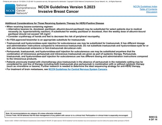 Version 5.2023, 12/05/23 © 2023 National Comprehensive Cancer Network®
(NCCN®
), All rights reserved. NCCN Guidelines®
and this illustration may not be reproduced in any form without the express written permission of NCCN.
NCCN Guidelines Version 5.2023
Invasive Breast Cancer
Note: All recommendations are category 2A unless otherwise indicated.
Clinical Trials: NCCN believes that the best management of any patient with cancer is in a clinical trial. Participation in clinical trials is especially encouraged.
NCCN Guidelines Index
Table of Contents
Discussion
BINV-Q
4 OF 14
Additional Considerations for Those Receiving Systemic Therapy for HER2-Positive Disease
• When receiving taxane-containing regimen:
Alternative taxanes (ie, docetaxel, paclitaxel, albumin-bound paclitaxel) may be substituted for select patients due to medical
necessity (ie, hypersensitivity reaction). If substituted for weekly paclitaxel or docetaxel, then the weekly dose of albumin-bound
paclitaxel should not exceed 125 mg/m2
.
Consider cryotherapy of hands and feet to decrease the risk of peripheral neuropathy.
• An FDA-approved biosimilar is an appropriate substitute for trastuzumab.
• Trastuzumab and hyaluronidase-oysk injection for subcutaneous use may be substituted for trastuzumab. It has different dosage
and administration instructions compared to intravenous trastuzumab. Do not substitute trastuzumab and hyaluronidase-oysk for or
with ado-trastuzumab emtansine or fam-trastuzumab deruxtecan-nxki.
• Pertuzumab, trastuzumab, and hyaluronidase-zzxf injection for subcutaneous use may be substituted anywhere that the
combination of intravenous pertuzumab and intravenous trastuzumab are given as part of systemic therapy. Pertuzumab,
trastuzumab, and hyaluronidase-zzxf injection for subcutaneous use has different dosing and administration instructions compared
to the intravenous products.
• Patients previously treated with chemotherapy plus trastuzumab in the absence of pertuzumab in the metastatic setting may be
considered for one line of therapy including both trastuzumab plus pertuzumab in combination with or without cytotoxic therapy
(such as vinorelbine or taxane). Further research is needed to determine the ideal sequencing strategy for anti-HER2 therapy.
• For treatment of brain metastases, see NCCN Guidelines for Central Nervous System Cancers.
Printed by ann cocos on 1/21/2024 2:12:20 AM. For personal use only. Not approved for distribution. Copyright © 2024 National Comprehensive Cancer Network, Inc., All Rights Reserved.
 
