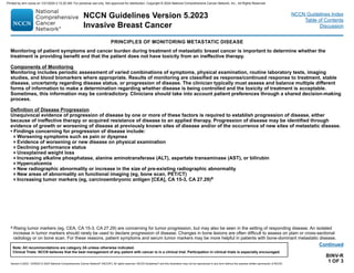 Version 5.2023, 12/05/23 © 2023 National Comprehensive Cancer Network®
(NCCN®
), All rights reserved. NCCN Guidelines®
and this illustration may not be reproduced in any form without the express written permission of NCCN.
NCCN Guidelines Version 5.2023
Invasive Breast Cancer
Note: All recommendations are category 2A unless otherwise indicated.
Clinical Trials: NCCN believes that the best management of any patient with cancer is in a clinical trial. Participation in clinical trials is especially encouraged.
NCCN Guidelines Index
Table of Contents
Discussion
BINV-R
1 OF 3
a Rising tumor markers (eg, CEA, CA 15-3, CA 27.29) are concerning for tumor progression, but may also be seen in the setting of responding disease. An isolated
increase in tumor markers should rarely be used to declare progression of disease. Changes in bone lesions are often difficult to assess on plain or cross-sectional
radiology or on bone scan. For these reasons, patient symptoms and serum tumor markers may be more helpful in patients with bone-dominant metastatic disease.
PRINCIPLES OF MONITORING METASTATIC DISEASE
Monitoring of patient symptoms and cancer burden during treatment of metastatic breast cancer is important to determine whether the
treatment is providing benefit and that the patient does not have toxicity from an ineffective therapy.
Components of Monitoring
Monitoring includes periodic assessment of varied combinations of symptoms, physical examination, routine laboratory tests, imaging
studies, and blood biomarkers where appropriate. Results of monitoring are classified as response/continued response to treatment, stable
disease, uncertainty regarding disease status, or progression of disease. The clinician typically must assess and balance multiple different
forms of information to make a determination regarding whether disease is being controlled and the toxicity of treatment is acceptable.
Sometimes, this information may be contradictory. Clinicians should take into account patient preferences through a shared decision-making
process.
Definition of Disease Progression
Unequivocal evidence of progression of disease by one or more of these factors is required to establish progression of disease, either
because of ineffective therapy or acquired resistance of disease to an applied therapy. Progression of disease may be identified through
evidence of growth or worsening of disease at previously known sites of disease and/or of the occurrence of new sites of metastatic disease.
• Findings concerning for progression of disease include:
Worsening symptoms such as pain or dyspnea
Evidence of worsening or new disease on physical examination
Declining performance status
Unexplained weight loss
Increasing alkaline phosphatase, alanine aminotransferase (ALT), aspartate transaminase (AST), or bilirubin
Hypercalcemia
New radiographic abnormality or increase in the size of pre-existing radiographic abnormality
New areas of abnormality on functional imaging (eg, bone scan, PET/CT)
Increasing tumor markers (eg, carcinoembryonic antigen [CEA], CA 15-3, CA 27.29)a
Continued
Printed by ann cocos on 1/21/2024 2:12:20 AM. For personal use only. Not approved for distribution. Copyright © 2024 National Comprehensive Cancer Network, Inc., All Rights Reserved.
 
