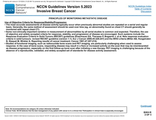 Version 5.2023, 12/05/23 © 2023 National Comprehensive Cancer Network®
(NCCN®
), All rights reserved. NCCN Guidelines®
and this illustration may not be reproduced in any form without the express written permission of NCCN.
NCCN Guidelines Version 5.2023
Invasive Breast Cancer
Note: All recommendations are category 2A unless otherwise indicated.
Clinical Trials: NCCN believes that the best management of any patient with cancer is in a clinical trial. Participation in clinical trials is especially encouraged.
NCCN Guidelines Index
Table of Contents
Discussion
BINV-R
2 OF 3
Continued
PRINCIPLES OF MONITORING METASTATIC DISEASE
Use of Objective Criteria for Response/Stability/Progression
• The most accurate assessments of disease activity typically occur when previously abnormal studies are repeated on a serial and regular
basis. Generally, the same method of assessment should be used over time (eg, an abnormality found on chest CT should generally be
monitored with repeat chest CT).
• Some non-clinically important variation in measurement of abnormalities by all serial studies is common and expected. Therefore, the use
of objective and widely accepted criteria for response, stability, and progression of disease are encouraged. Such systems include the
Response Evaluation Criteria In Solid Tumors (RECIST) guidelines [Eisenhauer EA, Therasse P, Bogaerts J, et al. New response evaluation
criteria in solid tumours: revised RECIST guideline (version 1.1). Eur J Cancer 2009;45:228-247] and the WHO criteria (Miller AB, Hoogstraten
B, Staquet M, Winkler A. Reporting results of cancer treatment. Cancer 1981;47:207-214).
• Studies of functional imaging, such as radionuclide bone scans and PET imaging, are particularly challenging when used to assess
response. In the case of bone scans, responding disease may result in a flare or increased activity on the scan that may be misinterpreted
as disease progression, especially on the first follow-up bone scan after initiating a new therapy. PET imaging is challenging because of the
absence of a reproducible, validated, and widely accepted set of standards for disease activity assessment.
Printed by ann cocos on 1/21/2024 2:12:20 AM. For personal use only. Not approved for distribution. Copyright © 2024 National Comprehensive Cancer Network, Inc., All Rights Reserved.
 