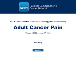 Version 2.2022, 06/27/22 © 2022 National Comprehensive Cancer Network®
(NCCN®
), All rights reserved. NCCN Guidelines®
and this illustration may not be reproduced in any form without the express written permission of NCCN.
NCCN Clinical Practice Guidelines in Oncology (NCCN Guidelines®
)
Adult Cancer Pain
Version 2.2022 — June 27, 2022
Continue
NCCN.org
 