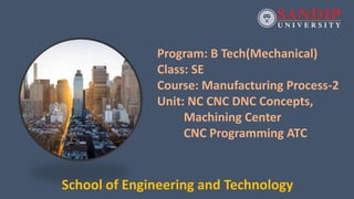Program: B Tech(Mechanical)
Class: SE
Course: Manufacturing Process-2
Unit: NC CNC DNC Concepts,
Machining Center
CNC Programming ATC
School of Engineering and Technology
 
