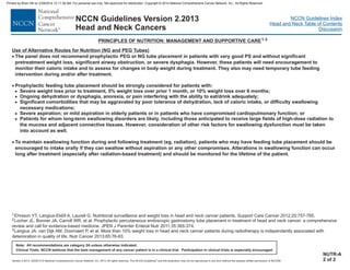 Version 2.2013, 05/29/13 © National Comprehensive Cancer Network, Inc. 2013, All rights reserved. The NCCN Guidelines and this illustration may not be reproduced in any form without the express written permission of NCCN®.
®
NCCN Guidelines Index
Head and Neck Table of Contents
Discussion
Note: All recommendations are category 2A unless otherwise indicated.
Clinical Trials: NCCN believes that the best management of any cancer patient is in a clinical trial. Participation in clinical trials is especially encouraged.
NCCN Guidelines Version 2.2013
Head and Neck Cancers
PRINCIPLES OF NUTRITION: MANAGEMENT AND SUPPORTIVE CARE1-3
NUTR-A
2 of 2
Use of Alternative Routes for Nutrition (NG and PEG Tubes)
·
·
·
The panel does not recommend prophylactic PEG or NG tube placement in patients with very good PS and without significant
pretreatment weight loss, significant airway obstruction, or severe dysphagia. However, these patients will need encouragement to
monitor their caloric intake and to assess for changes in body weight during treatment. They also may need temporary tube feeding
intervention during and/or after treatment.
Prophylactic feeding tube placement should be strongly considered for patients with:
Severe weight loss prior to treatment, 5% weight loss over prior 1 month, or 10% weight loss over 6 months;
Ongoing dehydration or dysphagia, anorexia, or pain interfering with the ability to eat/drink adequately;
Significant comorbidities that may be aggravated by poor tolerance of dehydration, lack of caloric intake, or difficulty swallowing
necessary medications;
Severe aspiration; or mild aspiration in elderly patients or in patients who have compromised cardiopulmonary function; or
Patients for whom long-term swallowing disorders are likely, including those anticipated to receive large fields of high-dose radiation to
the mucosa and adjacent connective tissues. However, consideration of other risk factors for swallowing dysfunction must be taken
into account as well.
To maintain swallowing function during and following treatment (eg, radiation), patients who may have feeding tube placement should be
encouraged to intake orally if they can swallow without aspiration or any other compromises. Alterations in swallowing function can occur
long after treatment (especially after radiation-based treatment) and should be monitored for the lifetime of the patient.
>
>
>
>
>
1Ehrsson YT, Langius-Eklöf A, Laurell G. Nutritional surveillance and weight loss in head and neck cancer patients. Support Care Cancer 2012;20:757-765.
Locher JL, Bonner JA, Carroll WR, et al. Prophylactic percutaneous endoscopic gastrostomy tube placement in treatment of head and neck cancer: a comprehensive
review and call for evidence-based medicine. JPEN J Parenter Enteral Nutr 2011;35:365-374.
Langius JA, van Dijk AM, Doornaert P, et al. More than 10% weight loss in head and neck cancer patients during radiotherapy is independently associated with
deterioration in quality of life. Nutr Cancer 2013;65:76-83.
2
3
Printed by Brian Hill on 2/28/2014 12:11:38 AM. For personal use only. Not approved for distribution. Copyright © 2014 National Comprehensive Cancer Network, Inc., All Rights Reserved.
 