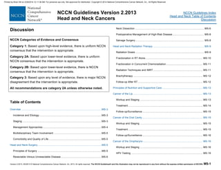 Version 2.2013, 05/29/13 © National Comprehensive Cancer Network, Inc. 2013, All rights reserved. The NCCN Guidelines® and this illustration may not be reproduced in any form without the express written permission of NCCN®. MS-1
NCCN Guidelines Index
Head and Neck Table of Contents
Discussion
NCCN Guidelines Version 2.2013
Head and Neck Cancers
Discussion
NCCN Categories of Evidence and Consensus
Category 1: Based upon high-level evidence, there is uniform NCCN
consensus that the intervention is appropriate.
Category 2A: Based upon lower-level evidence, there is uniform
NCCN consensus that the intervention is appropriate.
Category 2B: Based upon lower-level evidence, there is NCCN
consensus that the intervention is appropriate.
Category 3: Based upon any level of evidence, there is major NCCN
disagreement that the intervention is appropriate.
All recommendations are category 2A unless otherwise noted.
Table of Contents
Overview .............................................................................................................MS-3 
Incidence and Etiology.....................................................................................MS-3 
Staging............................................................................................................MS-3 
Management Approaches................................................................................MS-4 
Multidisciplinary Team Involvement .................................................................MS-5 
Comorbidity and Quality of Life........................................................................MS-5 
Head and Neck Surgery.......................................................................................MS-5 
Principles of Surgery .......................................................................................MS-5 
Resectable Versus Unresectable Disease .......................................................MS-6 
Neck Dissection.............................................................................................. MS-6 
Postoperative Management of High-Risk Disease........................................... MS-8 
Salvage Surgery ............................................................................................. MS-8 
Head and Neck Radiation Therapy...................................................................... MS-9 
Radiation Doses ............................................................................................. MS-9 
Fractionation in RT Alone.............................................................................. MS-10 
Fractionation in Concurrent Chemoradiation ................................................. MS-11 
Radiation Techniques and IMRT................................................................... MS-11 
Brachytherapy .............................................................................................. MS-12 
Follow-up After RT........................................................................................ MS-12 
Principles of Nutrition and Supportive Care ....................................................... MS-13 
Cancer of the Lip .............................................................................................. MS-13 
Workup and Staging ..................................................................................... MS-13 
Treatment ..................................................................................................... MS-14 
Follow-up/Surveillance.................................................................................. MS-15 
Cancer of the Oral Cavity.................................................................................. MS-15 
Workup and Staging ..................................................................................... MS-15 
Treatment ..................................................................................................... MS-15 
Follow-up/Surveillance.................................................................................. MS-16 
Cancer of the Oropharynx................................................................................. MS-16 
Workup and Staging ..................................................................................... MS-16 
HPV Testing ................................................................................................. MS-16 
Printed by Brian Hill on 2/28/2014 12:11:38 AM. For personal use only. Not approved for distribution. Copyright © 2014 National Comprehensive Cancer Network, Inc., All Rights Reserved.
 