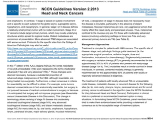 Version 2.2013, 05/29/13 © National Comprehensive Cancer Network, Inc. 2013, All rights reserved. The NCCN Guidelines® and this illustration may not be reproduced in any form without the express written permission of NCCN®. MS-4
NCCN Guidelines Index
Head and Neck Table of Contents
Discussion
NCCN Guidelines Version 2.2013
Head and Neck Cancers
and oropharynx. In contrast, T stage is based on subsite involvement
and is specific to each subsite for the glottic larynx, supraglottic larynx,
hypopharynx, and nasopharynx. In general, stage I or II disease defines
a relatively small primary tumor with no nodal involvement. Stage III or
IV cancers include larger primary tumors, which may invade underlying
structures and/or spread to regional nodes. Distant metastases are
uncommon at presentation. More advanced TNM stages are associated
with worse survival. Protocols for the specific sites from the College of
American Pathologists may also be useful
(http://www.cap.org/apps/cap.portal?_nfpb=true&cntvwrPtlt_actionOverr
ide=%2Fportlets%2FcontentViewer%2Fshow&_windowLabel=cntvwrPtl
t&cntvwrPtlt%7BactionForm.contentReference%7D=committees%2Fca
ncer%2Fcancer_protocols%2Fprotocols_index.html&_state=maximized
&_pageLabel=cntvwr).
In the 7th
edition of the AJCC staging manual, the words resectable
(T4a) and unresectable (T4b) were replaced by the terms moderately
advanced (T4a) and very advanced (T4b).16
These changes were
deemed necessary, because a substantial proportion of
advanced-stage malignancies of the H&N, although resectable, are
being treated non-surgically. Furthermore, a clear consensus in criteria
for resectability can be difficult to obtain. For example, some tumors
deemed unresectable are in fact anatomically resectable, but surgery is
not pursued because of medical contraindications to surgery or because
it is anticipated that surgery will not improve prognosis (see Resectable
versus Unresectable Disease in this Discussion). This change in
terminology allows revising of stage IV disease into moderately
advanced local/regional disease (stage IVA), very advanced
local/regional disease (stage IVB), and distant metastatic disease
(stage IVC) for many sites (ie, lip, oral cavity, oropharynx, hypopharynx,
larynx, paranasal sinuses, major salivary glands, mucosal melanoma).
Of note, a designation of stage IV disease does not necessarily mean
the disease is incurable, particularly in the absence of distant
metastases. Mucosal melanomas are rare, very aggressive tumors that
mainly affect the nasal cavity and paranasal sinuses. Thus, melanomas
confined to the mucosa only are T3; those with moderately advanced
lesions (involving underlying cartilage or bone) are T4a, and very
advanced primary tumors are T4b (see Table 6).
Management Approaches
Treatment is complex for patients with H&N cancers. The specific site of
disease, stage, and pathologic findings guide treatment (ie, the
appropriate surgical procedure, radiation targets, dose and
fractionation, indications for chemotherapy). Single-modality treatment
with surgery or radiation therapy (RT) is generally recommended for the
approximately 30% to 40% of patients who present with early-stage
disease (stage I or II). The 2 modalities result in similar survival in these
individuals. In contrast, combined modality therapy is generally
recommended for the approximately 60% of patients with locally or
regionally advanced disease at diagnosis.
The treatment of patients with locally advanced T4b or unresectable
nodal disease, metastatic disease, or recurrent disease for the following
sites (ie, lip, oral cavity, pharynx, larynx, paranasal sinus) and for occult
primary cancer is addressed in the algorithm (see the NCCN Guidelines
for Very Advanced Head and Neck Cancers). Participation in clinical
trials is a preferred or recommended treatment option in many
situations. In formulating these NCCN Guidelines, panel members have
tried to make them evidence-based while providing a statement of
consensus as to the acceptable range of treatment options.
Printed by Brian Hill on 2/28/2014 12:11:38 AM. For personal use only. Not approved for distribution. Copyright © 2014 National Comprehensive Cancer Network, Inc., All Rights Reserved.
 