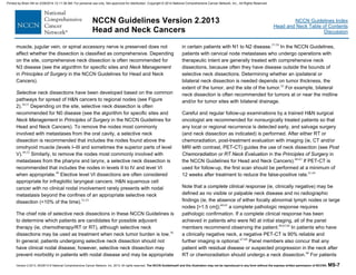 Version 2.2013, 05/29/13 © National Comprehensive Cancer Network, Inc. 2013, All rights reserved. The NCCN Guidelines® and this illustration may not be reproduced in any form without the express written permission of NCCN®. MS-7
NCCN Guidelines Index
Head and Neck Table of Contents
Discussion
NCCN Guidelines Version 2.2013
Head and Neck Cancers
muscle, jugular vein, or spinal accessory nerve is preserved does not
affect whether the dissection is classified as comprehensive. Depending
on the site, comprehensive neck dissection is often recommended for
N3 disease (see the algorithm for specific sites and Neck Management
in Principles of Surgery in the NCCN Guidelines for Head and Neck
Cancers).
Selective neck dissections have been developed based on the common
pathways for spread of H&N cancers to regional nodes (see Figure
2).50,51
Depending on the site, selective neck dissection is often
recommended for N0 disease (see the algorithm for specific sites and
Neck Management in Principles of Surgery in the NCCN Guidelines for
Head and Neck Cancers). To remove the nodes most commonly
involved with metastases from the oral cavity, a selective neck
dissection is recommended that includes the nodes found above the
omohyoid muscle (levels I–III and sometimes the superior parts of level
V).49,52
Similarly, to remove the nodes most commonly involved with
metastases from the pharynx and larynx, a selective neck dissection is
recommended that includes the nodes in levels II to IV and level VI
when appropriate.49
Elective level VI dissections are often considered
appropriate for infraglottic laryngeal cancers. H&N squamous cell
cancer with no clinical nodal involvement rarely presents with nodal
metastasis beyond the confines of an appropriate selective neck
dissection (<10% of the time).53-55
The chief role of selective neck dissections in these NCCN Guidelines is
to determine which patients are candidates for possible adjuvant
therapy (ie, chemotherapy/RT or RT), although selective neck
dissections may be used as treatment when neck tumor burden is low.56
In general, patients undergoing selective neck dissection should not
have clinical nodal disease; however, selective neck dissection may
prevent morbidity in patients with nodal disease and may be appropriate
in certain patients with N1 to N2 disease.57-59
In the NCCN Guidelines,
patients with cervical node metastases who undergo operations with
therapeutic intent are generally treated with comprehensive neck
dissections, because often they have disease outside the bounds of
selective neck dissections. Determining whether an ipsilateral or
bilateral neck dissection is needed depends on tumor thickness, the
extent of the tumor, and the site of the tumor.43
For example, bilateral
neck dissection is often recommended for tumors at or near the midline
and/or for tumor sites with bilateral drainage.
Careful and regular follow-up examinations by a trained H&N surgical
oncologist are recommended for nonsurgically treated patients so that
any local or regional recurrence is detected early, and salvage surgery
(and neck dissection as indicated) is performed. After either RT or
chemoradiation, post-treatment evaluation with imaging (ie, CT and/or
MRI with contrast, PET-CT) guides the use of neck dissection (see Post
Chemoradiation or RT Neck Evaluation in the Principles of Surgery in
the NCCN Guidelines for Head and Neck Cancers).60-63
If PET-CT is
used for follow-up, the first scan should be performed at a minimum of
12 weeks after treatment to reduce the false-positive rate.61,64
Note that a complete clinical response (ie, clinically negative) may be
defined as no visible or palpable neck disease and no radiographic
findings (ie, the absence of either focally abnormal lymph nodes or large
nodes [>1.5 cm]);60,65
a complete pathologic response requires
pathologic confirmation. If a complete clinical response has been
achieved in patients who were N0 at initial staging, all of the panel
members recommend observing the patient.60,65,66
In patients who have
a clinically negative neck, a negative PET-CT is 90% reliable and
further imaging is optional.67-69
Panel members also concur that any
patient with residual disease or suspected progression in the neck after
RT or chemoradiation should undergo a neck dissection.60
For patients
Printed by Brian Hill on 2/28/2014 12:11:38 AM. For personal use only. Not approved for distribution. Copyright © 2014 National Comprehensive Cancer Network, Inc., All Rights Reserved.
 
