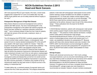 Version 2.2013, 05/29/13 © National Comprehensive Cancer Network, Inc. 2013, All rights reserved. The NCCN Guidelines® and this illustration may not be reproduced in any form without the express written permission of NCCN®. MS-8
NCCN Guidelines Index
Head and Neck Table of Contents
Discussion
NCCN Guidelines Version 2.2013
Head and Neck Cancers
with more equivocal PET-CT scan results in the neck, a recent study
suggests that a repeat PET-CT scan 4 to 6 weeks later may help
identify those patients who can be safely observed without surgery to
the neck.70
Postoperative Management of High-Risk Disease
Many factors influence survival and locoregional tumor control in
patients with H&N cancers. The role of chemotherapy/RT in the
postoperative management of the patient with adverse prognostic risk
factors has been clarified by 2 separate multicenter randomized
trials71,72
and a combined analysis of data from the 2 trials for patients
with high-risk cancers of the oral cavity, oropharynx, larynx, or
hypopharynx.73
The US Intergroup trial (RTOG 9501) randomly assigned patients with 2
or more involved nodes, positive margins, or extracapsular nodal
spread of tumor to receive standard postoperative RT or the same RT
plus cisplatin (100 mg/m2
every 3 weeks for 3 doses).72
Note that
long-term results from RTOG 9501 have recently been published.74
The
European trial (EORTC 22931) was designed using the same
chemotherapy treatment and similar RT dosing but also included as
high-risk factors the presence of perineural or perivascular disease and
nodal involvement at levels 4 and 5 from an oral cavity or oropharyngeal
cancer.71
The RTOG trial showed statistically significant improvement in
locoregional control and disease-free survival but not overall survival,
whereas the EORTC trial found significant improvement in survival and
the other outcome parameters. A schedule using cisplatin at 50 mg
intravenously weekly has also been shown to improve survival in this
setting in a randomized trial.75
To better define risk, a combined analysis of prognostic factors and
outcome from the 2 trials was performed. This analysis showed that
patients in both trials with extracapsular nodal spread of tumor and/or
positive resection margins benefited from the addition of cisplatin to
postoperative RT. For those with multiple involved regional nodes
without extracapsular spread, there was no survival advantage.73
The
NCCN Panel noted that the combined analysis was considered
exploratory by the authors, because it was not part of the initial protocol
design.73
These publications form the basis for the NCCN
recommendations.
In NCCN Member Institutions, patients with extracapsular nodal spread
and/or positive surgical margins receive adjuvant chemoradiotherapy
after surgery.75-81
The presence of other adverse risk factors—multiple
positive nodes (without extracapsular nodal spread),
vascular/lymphatic/perineural invasion, pT3 or pT4 primary, and oral
cavity or oropharyngeal primary cancers with positive level 4 or 5
nodes—are established indications for postoperative RT. Because
patients with these other adverse features were also included in the
EORTC 22931 trial that showed a survival advantage for patients
receiving cisplatin concurrent with postoperative RT compared to RT
alone, the NCCN Panel added consider chemoradiation for these
features.71
Salvage Surgery
Patients with advanced carcinoma (any T, N2–3) who undergo
nonsurgical treatment, such as concurrent chemotherapy and RT, need
very close follow-up both to evaluate for local recurrence and to assess
for ipsilateral or contralateral neck recurrence (see Follow-up
Recommendations in the NCCN Guidelines for Head and Neck
Cancers). For patients who do not have a complete clinical response to
chemotherapy/RT, salvage surgery plus neck dissection is
recommended as indicated. However, all panel members emphasized
Printed by Brian Hill on 2/28/2014 12:11:38 AM. For personal use only. Not approved for distribution. Copyright © 2014 National Comprehensive Cancer Network, Inc., All Rights Reserved.
 