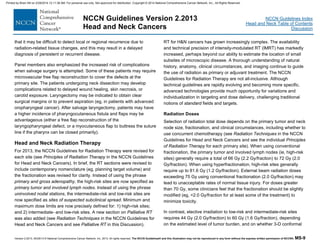 Version 2.2013, 05/29/13 © National Comprehensive Cancer Network, Inc. 2013, All rights reserved. The NCCN Guidelines® and this illustration may not be reproduced in any form without the express written permission of NCCN®. MS-9
NCCN Guidelines Index
Head and Neck Table of Contents
Discussion
NCCN Guidelines Version 2.2013
Head and Neck Cancers
that it may be difficult to detect local or regional recurrence due to
radiation-related tissue changes, and this may result in a delayed
diagnosis of persistent or recurrent disease.
Panel members also emphasized the increased risk of complications
when salvage surgery is attempted. Some of these patients may require
microvascular free flap reconstruction to cover the defects at the
primary site. The patients undergoing neck dissection may develop
complications related to delayed wound healing, skin necrosis, or
carotid exposure. Laryngectomy may be indicated to obtain clear
surgical margins or to prevent aspiration (eg, in patients with advanced
oropharyngeal cancer). After salvage laryngectomy, patients may have
a higher incidence of pharyngocutaneous fistula and flaps may be
advantageous (either a free flap reconstruction of the
laryngopharyngeal defect, or a myocutaneous flap to buttress the suture
line if the pharynx can be closed primarily).
Head and Neck Radiation Therapy
For 2013, the NCCN Guidelines for Radiation Therapy were revised for
each site (see Principles of Radiation Therapy in the NCCN Guidelines
for Head and Neck Cancers). In brief, the RT sections were revised to
include contemporary nomenclature (eg, planning target volume) and
the fractionation was revised for clarity. Instead of using the phrase
primary and gross adenopathy, the high-risk sites are now specified as
primary tumor and involved lymph nodes. Instead of using the phrase
uninvolved nodal stations, the intermediate-risk and low-risk sites are
now specified as sites of suspected subclinical spread. Minimum and
maximum dose limits are now precisely defined for: 1) high-risk sites;
and 2) intermediate- and low-risk sites. A new section on Palliative RT
was also added (see Radiation Techniques in the NCCN Guidelines for
Head and Neck Cancers and see Palliative RT in this Discussion).
RT for H&N cancers has grown increasingly complex. The availability
and technical precision of intensity-modulated RT (IMRT) has markedly
increased, perhaps beyond our ability to estimate the location of small
subsites of microscopic disease. A thorough understanding of natural
history, anatomy, clinical circumstances, and imaging continue to guide
the use of radiation as primary or adjuvant treatment. The NCCN
Guidelines for Radiation Therapy are not all-inclusive. Although
technical guidelines are rapidly evolving and becoming more specific,
advanced technologies provide much opportunity for variations and
individualization in targeting and dose delivery, challenging traditional
notions of standard fields and targets.
Radiation Doses
Selection of radiation total dose depends on the primary tumor and neck
node size, fractionation, and clinical circumstances, including whether to
use concurrent chemotherapy (see Radiation Techniques in the NCCN
Guidelines for Head and Neck Cancers and see the individual Principles
of Radiation Therapy for each primary site). When using conventional
fractionation, the primary tumor and involved lymph nodes (ie, high-risk
sites) generally require a total of 66 Gy (2.2 Gy/fraction) to 72 Gy (2.0
Gy/fraction). When using hyperfractionation, high-risk sites generally
require up to 81.6 Gy (1.2 Gy/fraction). External beam radiation doses
exceeding 75 Gy using conventional fractionation (2.0 Gy/fraction) may
lead to unacceptable rates of normal tissue injury. For doses greater
than 70 Gy, some clinicians feel that the fractionation should be slightly
modified (eg, <2.0 Gy/fraction for at least some of the treatment) to
minimize toxicity.
In contrast, elective irradiation to low-risk and intermediate-risk sites
requires 44 Gy (2.0 Gy/fraction) to 60 Gy (1.6 Gy/fraction), depending
on the estimated level of tumor burden, and on whether 3-D conformal
Printed by Brian Hill on 2/28/2014 12:11:38 AM. For personal use only. Not approved for distribution. Copyright © 2014 National Comprehensive Cancer Network, Inc., All Rights Reserved.
 